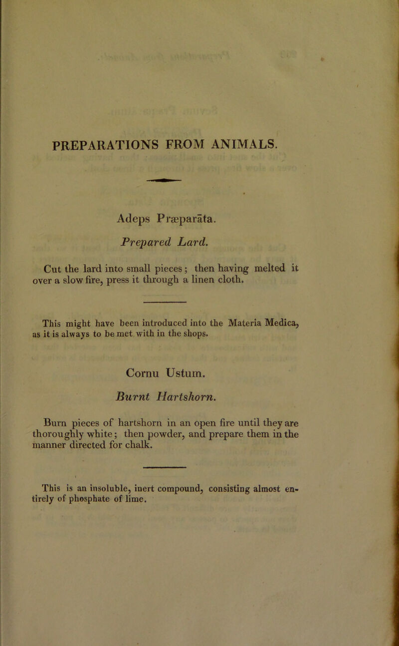 PREPARATIONS FROM ANIMALS. Adeps Prseparata. Prepared Lard. Cut the lard into small pieces; then having melted it over a slow fire, press it through a linen cloth. This might have been introduced into the Materia Medica, as it is always to be met with in the shops. Cornu Ustum. Burnt Hartshorn. Burn pieces of hartshorn in an open fire until they are thoroughly white; then powder, and prepare them in the manner directed for chalk. This is an insoluble, inert compound, consisting almost en- tirely of phosphate of lime.