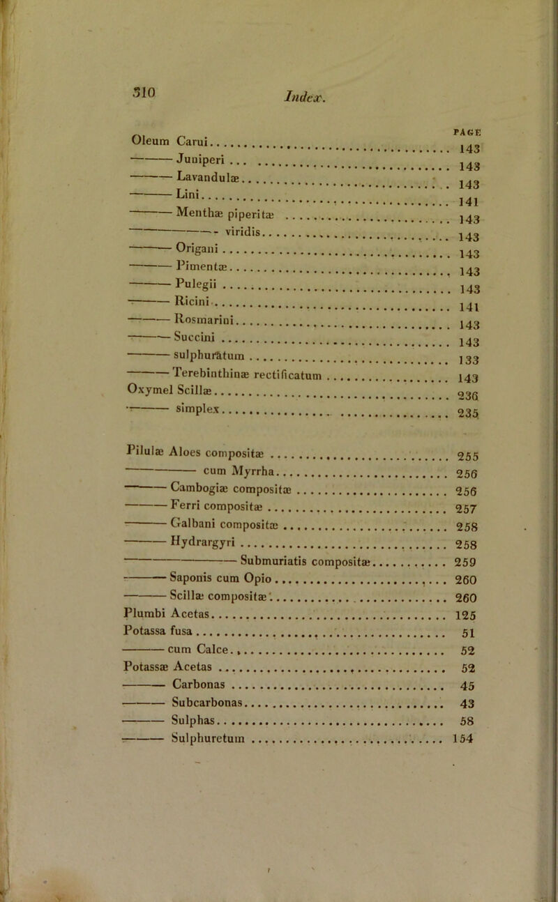 510 Oleum Carui PAGE Juuiperi ... Lavandulae.. ,, — Lini ivientnae pipentae ... . viridis Orieaiii Pimentae Pulegii Ricini Rosmarini — Succini sulphuratum - ■■ icreDiiulimai rectiucatum . . Oxymel Scillje simplex Pilulffi Aloes composite 255 cum Myrrha 256 — Camboglae compositae 256 Ferri compositae 257 Galbani compositae ; 258 Hydrargyri 258 ■ Submuriatis compositae 259 Saponis cum Opio 260 Scilla; compositae. 260 Plurabi Acetas 125 Potassa fusa • • •'• 51 cumCalce., 52 Potassae Acetas 52 Carbonas 45 Subcarbonas 43 Sulphas 58 T Sulphuretum 154