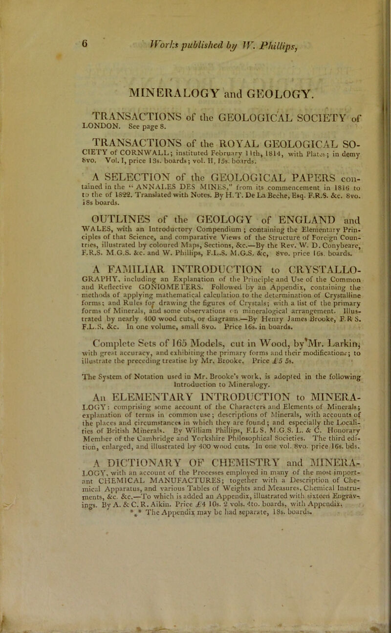 MINERALOGY and GEOLOGY. TRANSACTIONS of the GEOLOGICAL SOCIETY of LONDON. See page 8. TRANSACTIONS of the ROYAL GEOLOGICAL SO- CIETY of CORNWALL; instituted February 1 Itli, 1814, with Plates; in demy 8vo. Vol. I, price 13s. boards; vol. 11.15s. boards. A SELECTION of the GEOLOGICAL PAPERS con- tained in the “ ANNALES DES MINKS,” from its commencement in 1816 to t:> the of 1822. Translated with Notes. By H.T. DeLaBeche, Esq. F.R.S. &c. 8vo. i 8s boards. OUTLINES of the GEOLOGY of ENGLAND and WALES, with an Introductory Compendium; containing the Elementary Prin- ciples of that Science, and comparative Views of the Structure of Foreign Coun- tries, illustrated by coloured Maps, Sections, &c.—By the Rev. W. D.Conybeare, F.R.S. M.G.S. &c. and W. Phillips, F.L.S. M.G.S. &c, 8vo. price IGs. boards. A FAMILIAR INTRODUCTION to CRYSTALLO- GRAPHY, including an Explanation of the Principle and Use of the Common and Reflective GONIOMEFERS. Followed by an Appendix, containing the methods of applying mathematical calculation to the determination of Crystalline forms: and Rules fo^ drawing the figures of Crystals; with a list of the primary forms of Minerals, and some observations on mineralogical arrangement. Illus- trated by nearly 400 wood cuts, or diagrams.—By Henry James Brooke, F. RS. F.L..S. &c. In one volume, small 8vo. Price 16s. in boards. t Complete Sets of 163 Models, cut in Wood, by*Mr. Larking with great accuracy, and exhibiting the primary forms and their modificationr; to illustrate the prececling treatise by Mr. Brooke, Price jfe'5 Ss. The System of Notation used in Mr. Brooke’s woik, is adopted in the following Introduction to Mineralogy. An ELEMENTARY INTRODUCTION to MINERA- LOCJY: comprising some account of the Characters and Elements of Minerals; explanation of terms in common use; descriptions of Minerals, with accounts of the places and circumstances in which they are found; and especially the larcali- fies of British Minerals. By William Phillips, F.LS. M.G.S. L. & C. Honorary Member of the Cambridge and Yorkshire Philosophical Societies. The third edi- tion, enlarged, and illustrated by 400 wood cuts. In one vol. 8vo. price 16s. bds. A DICTIONARY OF CHEMISTRY and MINERA- I.OGY, with an account of the Processes employed in many of the most import- .nnt CHEMICAL MANUFACTURES; together with a Description of Che- mical Apparatus, and various Tables of Weights and Measures, Chemical Instrur jnents, See. &c.—To which is added an Appendix, illustrated with sixteen Engrav- ings. By A. & C. R. Aikin. Price £4 10s. 2 vols. 4to. boards, with Appendix, The Appendix may be had separate, 18s. boards.