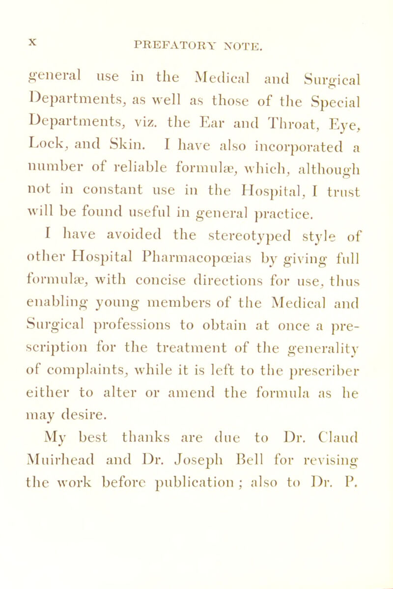 general use in the Medical and Surgical Deiiartments, as well as those of tlie Special Departments, viz. the Ear and Throat, Eye, Lock, and Skin. I have also incorporated a number of reliable formula-, which, although not in constant use in the Hospital, I trust will be found useful in general practice. I have avoided the stereotyped style of other Hospital Pharmacopoeias by giving full formulae, with concise directions for use, thus enabling young members of the Medical and Surgical professions to obtain at once a pre- scription for the treatment of the generality of complaints^ while it is left to the prescriber either to alter or amend the formula as he may desire. My best thanks are due to Dr. Claud Muirhead and Dr. Joseph Bell for re\ising the work before publication ; also to Dr. P.