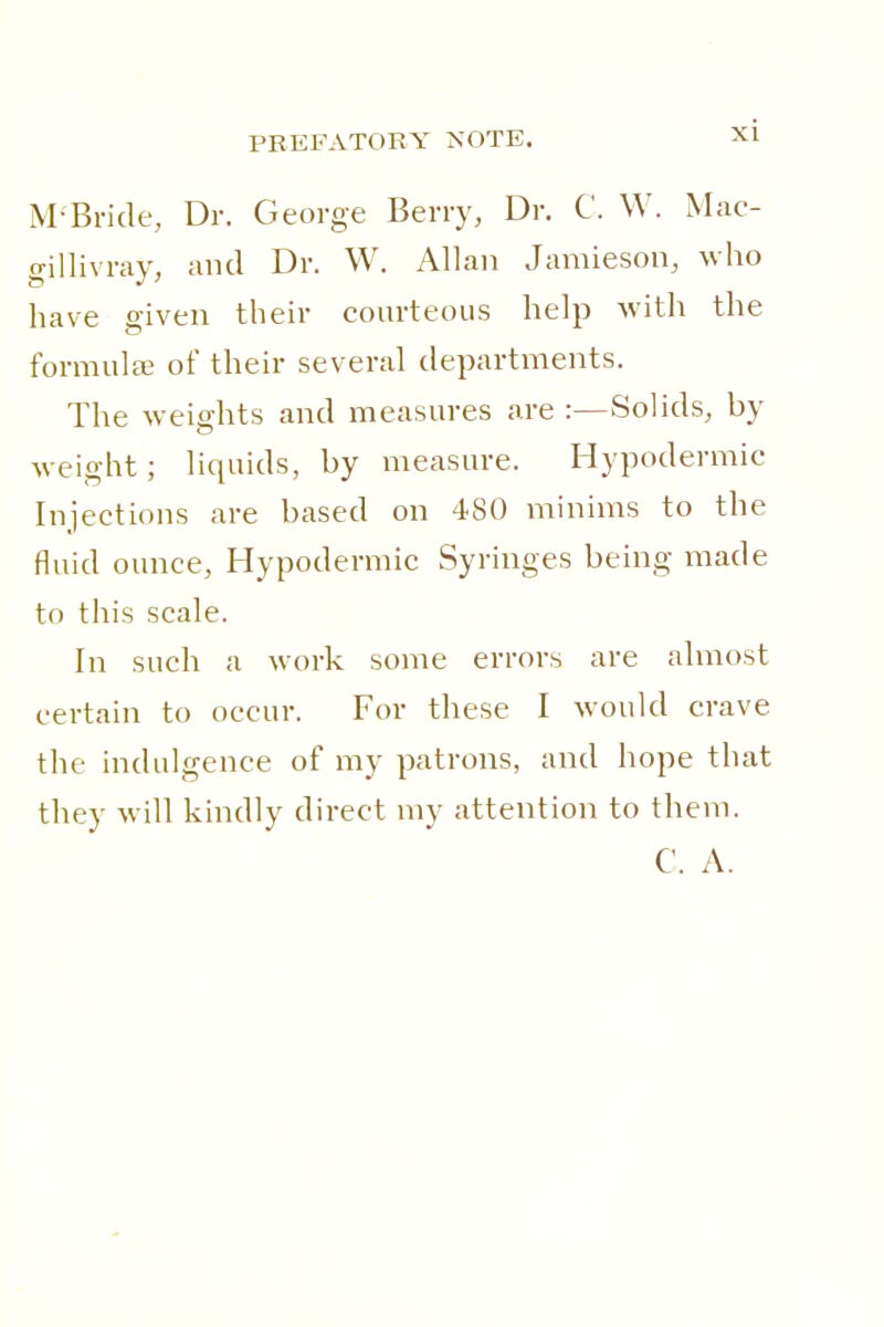 M-Bride, Dr. George Berry, Dr. C. W. Mac- gillivray, and Dr. W. Allan Jamieson, wiio have given their courteous help with the formula? of their several departments. The weiffhts and measures are :—Solids, by weight; liquids, by measure. Hypodermic Injections are based on 480 minims to the fluid ounce, Hypodermic Syringes being made to this scale. In such a work some errors are almost certain to occur. For these I would crave the indulgence of my patrons, and hope that they will kindly direct my attention to them.