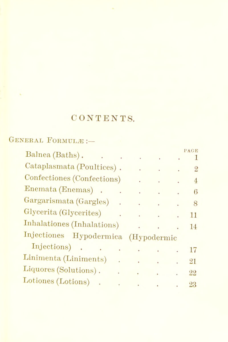 CONTENTS. GENEEAL FORJIULiE Balnea (Baths) Cataplasmata (Poultices) .... 2 Confectiones (Confections) ... 4 Eneinata (Enemas) (; Gargarismata (Gargles) .... 8 Glycerita (Glycerites) .... 11 Inhalationes (Inhalations) ... 14 Injectiones Hypodermica (Hypodermic Injections) Linimenta (Liniments) .... 21 Licjuores (Solutions) 22 Lotiones (Lotions) 23