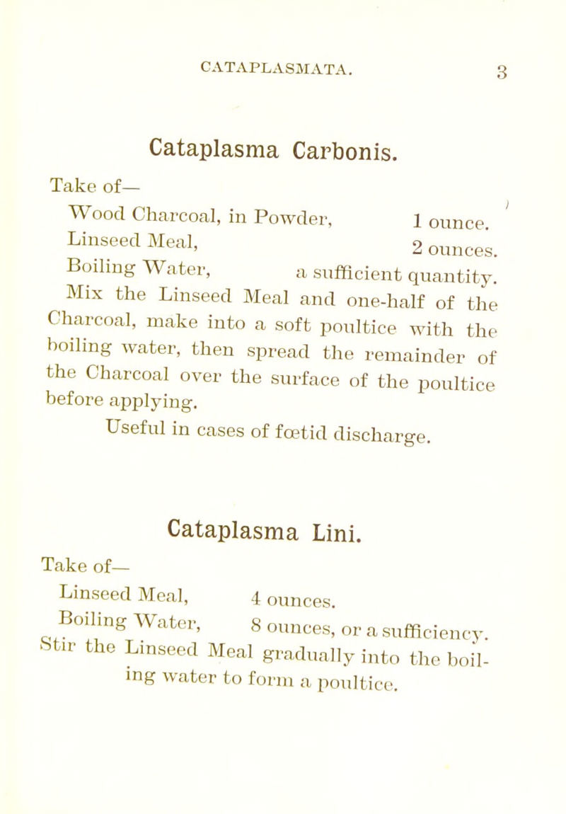 CATAPLASMATA. Cataplasma Carbonis. Take of— Wood Charcoal, in Powder, l ounce ' Linseed Meal, 2 ouncek Boiling Water, a sufficient quantity. Mix the Linseed Meal and one-half of the Charcoal, make into a soft poultice with the boiling water, then spread the remainder of the Charcoal over the surface of the poultice before applying. Useful in cases of foetid discharge. Cataplasma Lini. Take of— Linseed Meal, 4 ounces. Boiling Water, 8 ounces, or a sufficiency. Stir the Linseed Meal gradually into the boil- ing water to form a poultice.