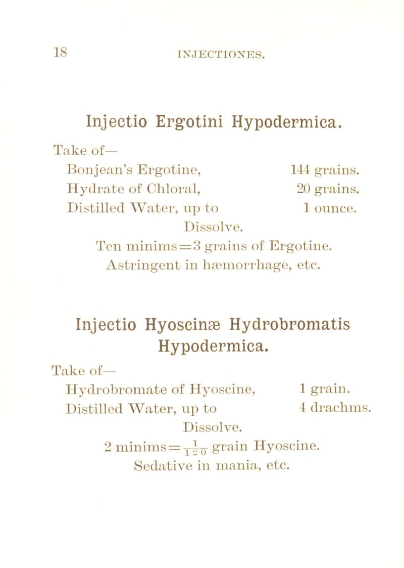 Injectio Ergotini Hypodermica. Take of— Bonjean's Ergotine, 144 grains. Hydrate of Chloi'al, 20 grains. Distilled Water, np to 1 ounce. Dissolve. Ten minims = 3 grains of Ergotine. Astringent in haemorrhage, etc. Injectio Hyoscinae Hydrobromatis Hypodermica. Take of— Hydi'obromate of Hyoscine, 1 grain. Distilled Water, up to 4 drachms. Dissolve. 2 minims ^yi^j grain Hyoscine. Sedative in mania, etc.