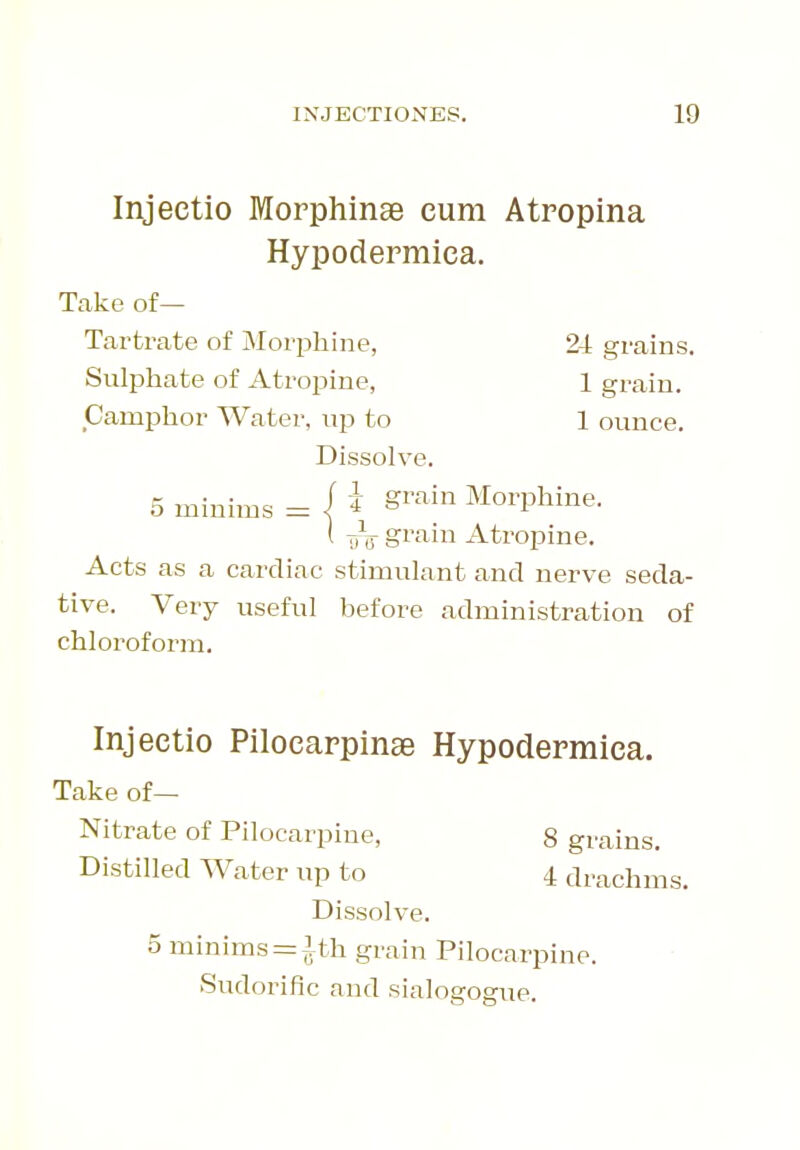 Injeetio Morphinae cum Atropina Hypodermica. Take of— Tartrate of Morphine, 2i grains. Sulphate of Atropine, 1 grain. Camphor Water, up to 1 ounce. Dissolve. 5 minims = | i ^rain Morphine. ( grain Atropine. Acts as a cardiac stimulant and nerve seda- tive. Very useful before administration of chloroform. Injeetio Pilocarpinae Hypodermica. Take of— Nitrate of Pilocarpine, 8 grains. Distilled Water up to 4 drachms. Dissolve. 5 minims = Ifh grain Pilocarpine. Sudorific and sialogogue.