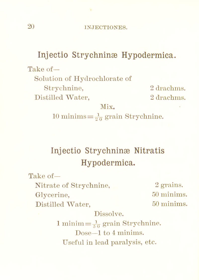 Injectio Strychninse Hypodermica. Take of— Solution of Hydroclilorate of Mix. 10 minims = grain Strychnine. Injectio Strychninae Nitratis Hypodermica. Take of— Nitrate of Strychnine, 2 grains. Glycerine, 50 minims. Distilled Water, 50 minims. Dissolve. 1 minim =g?^ grain Strychnine. Dose—1 to 4 minims. Useful in lead paralysis, etc. Strychnine, Distilled Water, 2 drachms. 2 drachms.