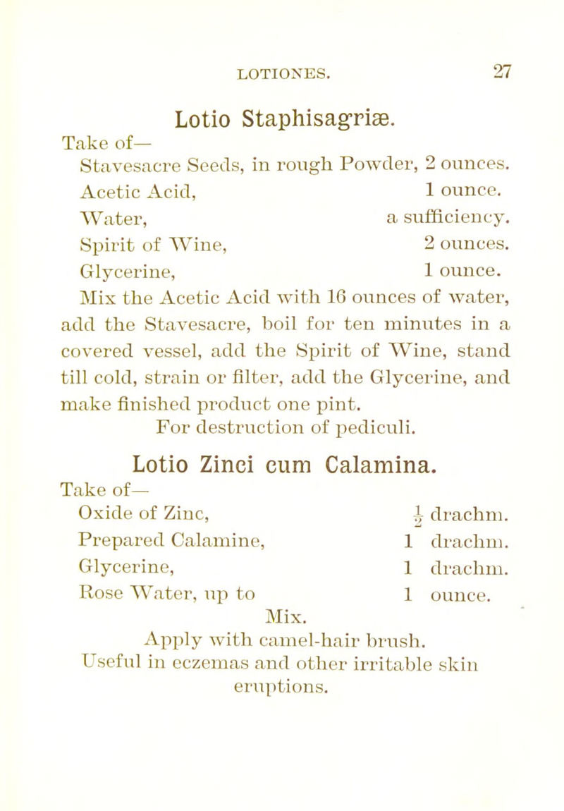 Lotio Staphisagriae. Take of— Stavesacre Seeds, in rough Powder, 2 ounces. Mix the Acetic Acid with 16 ounces of water, add the Stavesacre, boil for ten minutes in a covered vessel, add the Spirit of Wine, stand till cold, strain or filter, add the Glycerine, and make finished product one pint. For destruction of pediculi. Lotio Zinci cum Calamina. Take of— Oxide of Zinc, 1 drachm. Prepared Calamine, 1 drachm. Glycerine, 1 drachm. Rose Water, up to 1 ounce. Mix. Apply with camel-hair brush. Useful in eczemas and other irritable skin eruptions. Acetic Acid, Water, Spirit of Wine, Glycerine, 1 ounce, a sufficiency. 2 ounces. 1 ounce.