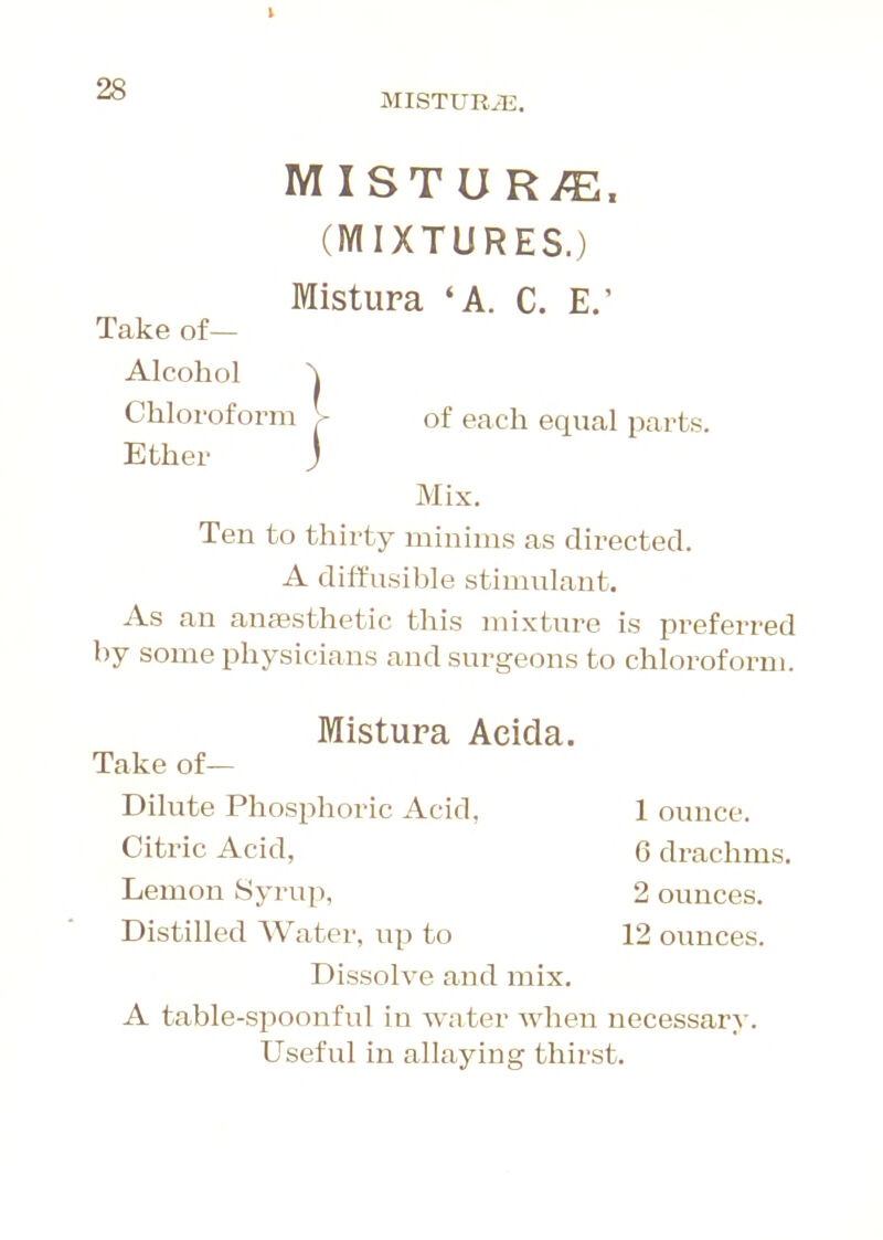 MISTURiE. MISTURi^. (MIXTURES.) Mistura 'A. C. E.' of each equal parts. Take of— Alcohol ^ Chloroform > Ether j Mix. Ten to thirty nainims as directed. A diffusible stimulant. As an anaasthetic this mixture is preferred by some physicians and surgeons to chloroform. Mistura Acida. Take of— Dilute Phosphoric Acid, 1 ounce. Citric Acid, 6 drachms. Lemon Syrup, 2 ounces. Distilled Water, up to 12 ounces. Dissolve and mix. A table-spoonful in water when necessary. Useful in allaying thirst.