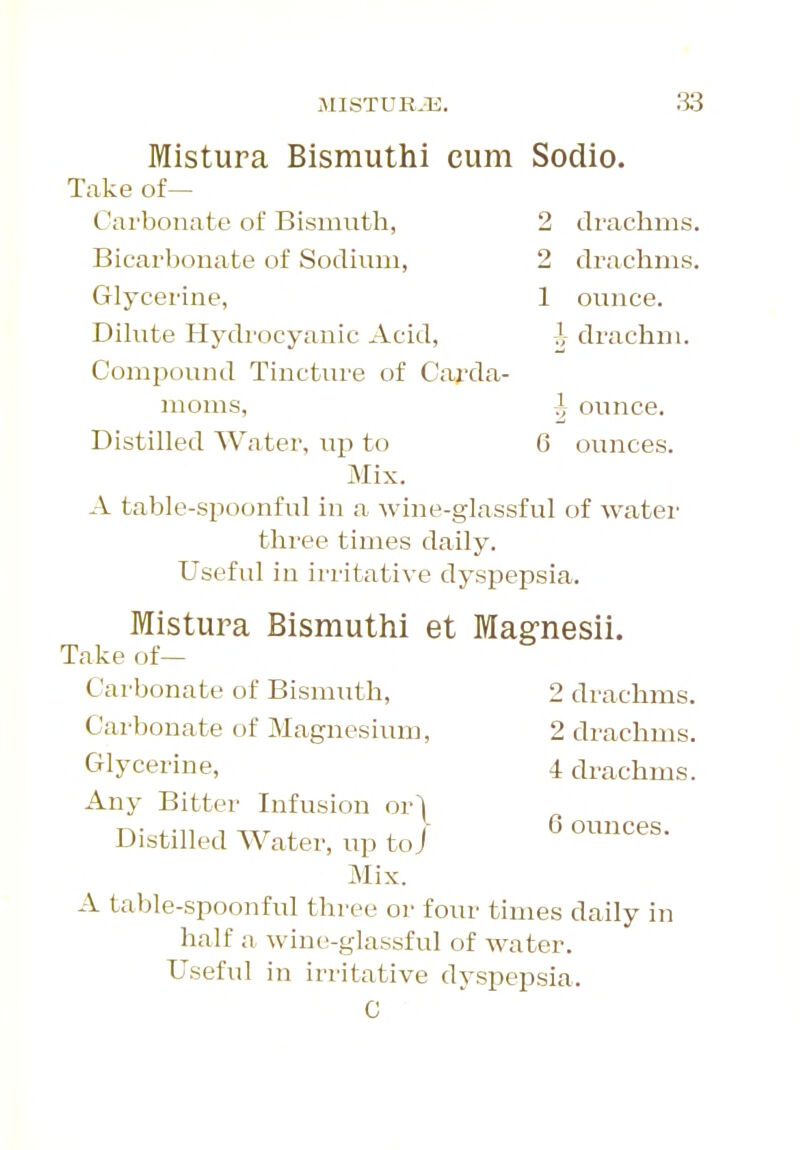 2 drachms. 2 drachms. 1 ounce. 7,- drachm. Mistura Bismuthi cum Sodio Take of— Carbonate of Bismuth, Bicarbonate of Sodium, Glycerine, Dilute Hydrocyanic Acid, Compound Tincture of Carda- moms, DistiUed Water, up to Mix. A table-spoonful in a wine-glassful of water three times daily. Useful in irritative dyspepsia. Mistura Bismuthi et Mag-nesii. Take of— 1 6 ounce, ounces. 2 drachms. 2 drachms. 4 drachms. 6 ounces. Carbonate of Bismuth, Carbonate of Magnesium, Glycerine, Any Bitter Infusion or^ Distilled Water, up to j Mix. A table-spoonful three or four times daily in half a wine-glassful of water. Useful in irritative dyspepsia. C