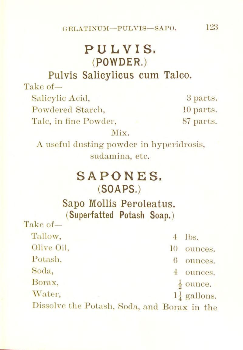 GELATINUj\[—PULVIS—SAPO. PULVIS. (POWDER.) Pulvis Salicylicus cum Talco. Take of— Salicylic Acid, 3 parts. Powdered Starch, 10 parts. Talc, in fine Powdei', 87 parts. Mix. A usefid dusting powder in hyperidrosis, sudamina, etc. SAPONES. (SOAPS.) Sapo Mollis Peroleatus. (Superfatted Potash Soap.) Take of— Tallow, 4 lbs. Olive Oil, 10 ounces. Potash. 0 ounces, ^oda, 4 ounces. Borax, i ounce. Water, 1| gallons. Dissolve the Potash, Soda, and Borax in the