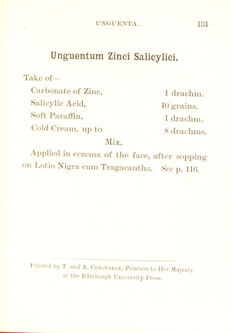 Ung-uentum Zinci Salieyliei. Take of— Carbonate of Zinc, 1 drachm. Salicylic Acid, 10 grains. Soft Paraffin, 1 drachm. Cold Cream, up to S drachms. Mix, Applied in eczema of the face, after sopping on Lotio Nigra cum Tragacantha. Sec p. 116. I'liutca by T. an.l A. Con.staui.e, Printers to Her Majesty, al tlie EdinburfTli University Press.