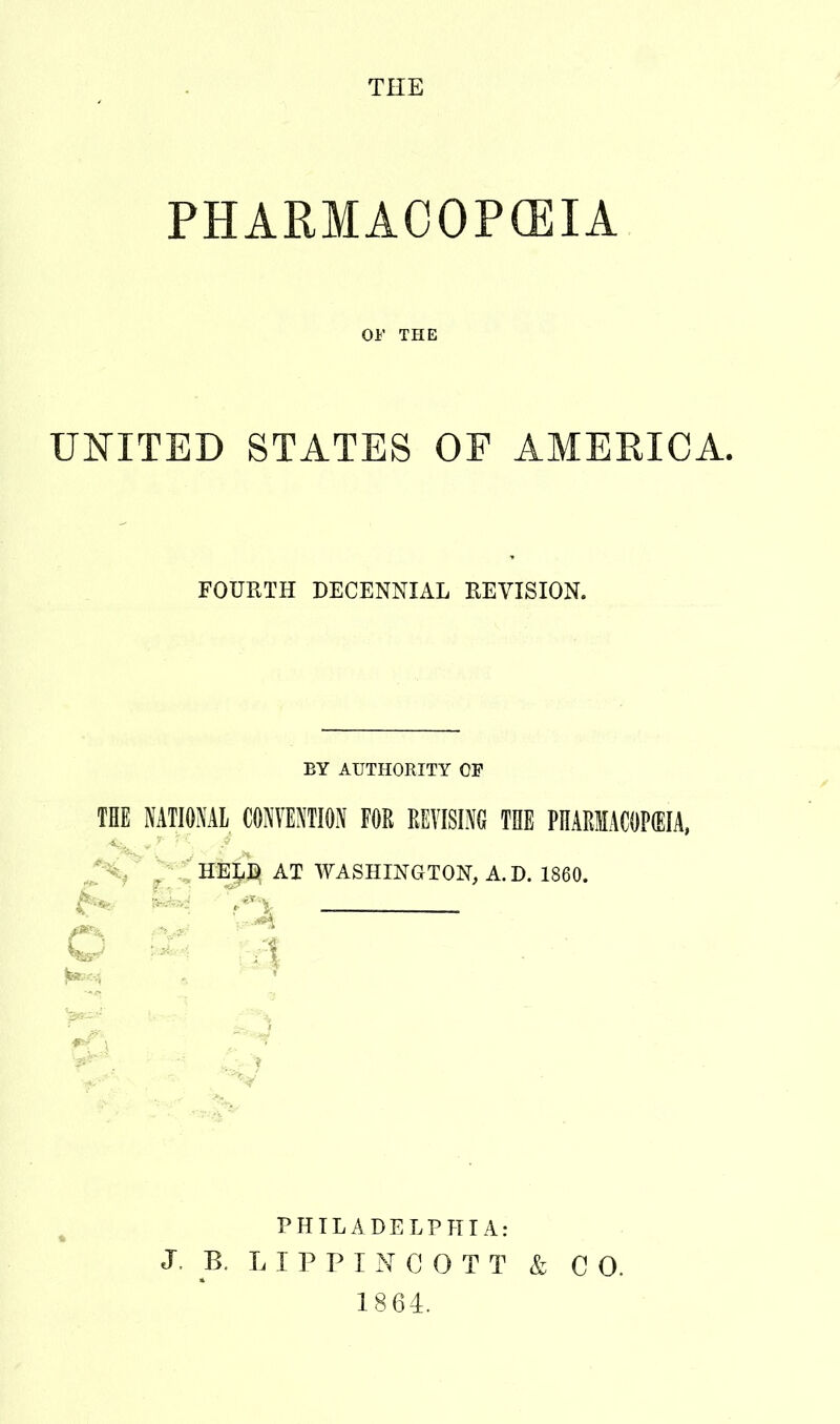 THE PHARMACOPOEIA OF THE UNITED STATES OF AMERICA. FOURTH DECENNIAL REVISION. EY AUTHORITY OP THE NATIONAL CONVENTION FOR REVISING THE PHARMACOPEIA, . HEIiB AT WASHINGTON, A. D. 1860. ^ PHILADELPHIA: J B. LIP PI N C 0 T T & CO. 1864.