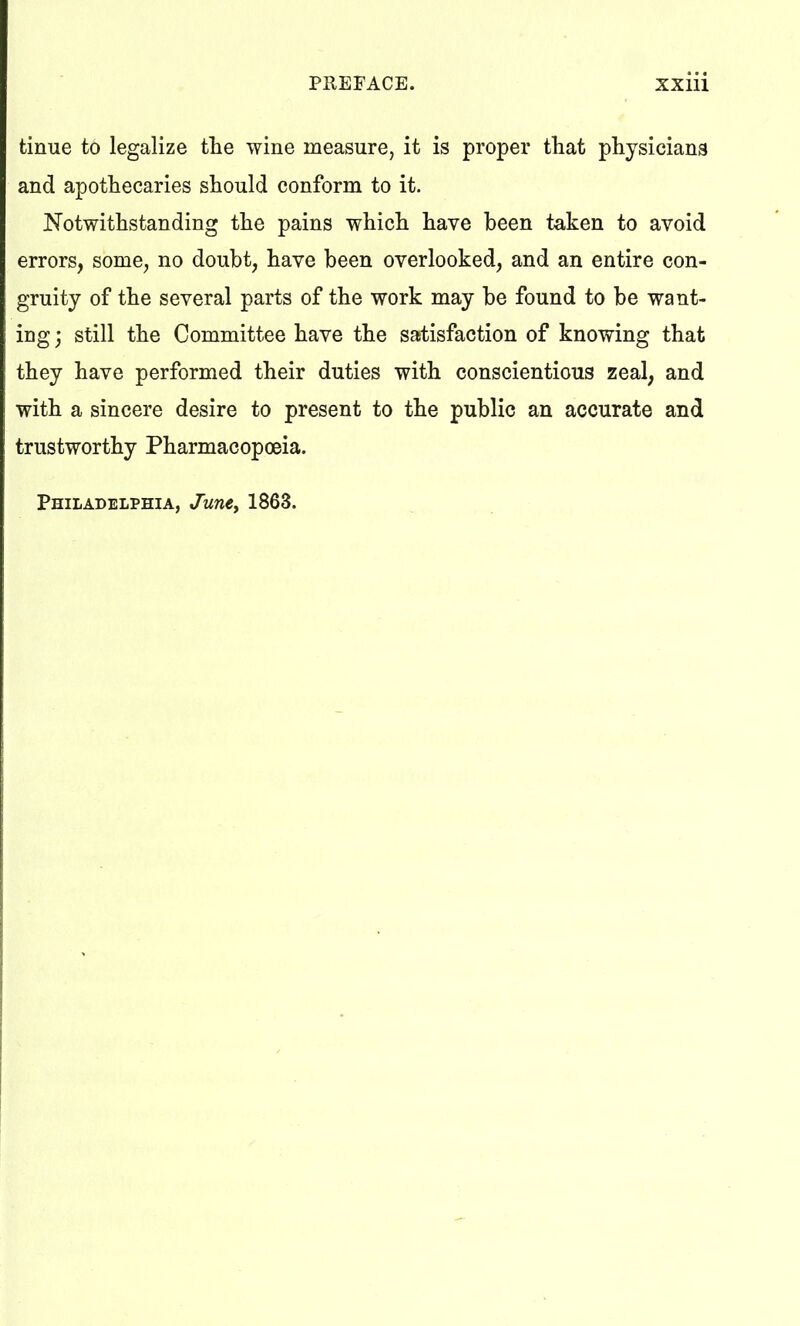 tinue to legalize the wine measure, it is proper that physicians and apothecaries should conform to it. Notwithstanding the pains which have been taken to avoid errors, some, no doubt, have been overlooked, and an entire con- gruity of the several parts of the work may be found to be want- ing ) still the Committee have the satisfaction of knowing that they have performed their duties with conscientious zeal, and with a sincere desire to present to the public an accurate and trustworthy Pharmacopoeia. Philadelphia, June, 1863.