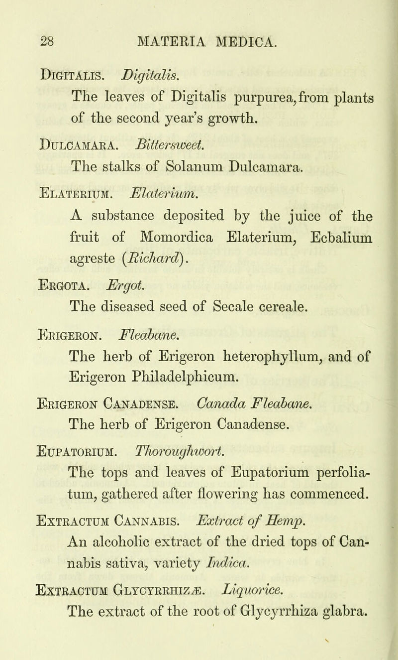 Digitalis. Digitalis. The leaves of Digitalis purpurea, from plants of the second year's growth. Dulcamara. Bittersweet The stalks of Solanum Dulcamara. Elaterium. Elaterium. A substance deposited by the juice of the fruit of Momordica Elaterium, Ecbalium agreste [Richard). Ergota. Ergot. The diseased seed of Secale cereale. Erigeron. Fleabane. The herb of Erigeron heterophyllum, and of Erigeron Philadelphicum. Erigeron Canadense. Canada Fleabane. The herb of Erigeron Canadense. Eupatorium. Thoroughwort. The tops and leaves of Eupatorium perfolia- tum, gathered after flowering has commenced. Extractum Cannabis. Extract of Hemp. An alcoholic extract of the dried tops of Can- nabis sativa, variety Indica. Extractum Glyc YRRiiiziE. Liquorice. The extract of the root of Glycyrrhiza glabra.