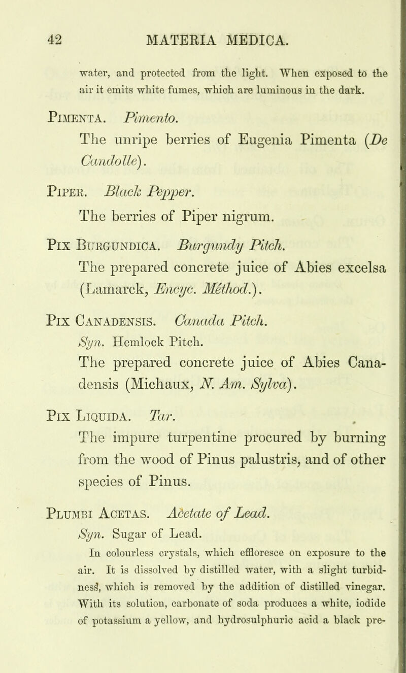 water, and protected from the light. When exposed to the air it emits white fumes, which are luminous in the dark. Pimenta. Pimento. The unripe berries of Eugenia Pimenta (Be Candolle). Piper. Black Pepper. The berries of Piper nigrum. Pix Burgundica. Burgundy Pitch. The prepared concrete juice of Abies excelsa (Lamarck, Encyc. Method.). Pix Canadensis. Canada Pitch. Syn. Hemlock Pitch. The prepared concrete juice of Abies Cana- densis (Michaux, N. Am. Sylva). Pix Liquida. Tar. The impure turpentine procured by burning from the wood of Pinus palustris, and of other species of Pinus. Plumbi Acetas. Acetate of Lead. Syn. Sugar of Lead. In colourless crystals, which effloresce on exposure to the air. It is dissolved by distilled water, with a slight turbid- ness\ which is removed by the addition of distilled vinegar. With its solution, carbonate of soda produces a white, iodide of potassium a yellow, and hydrosulphuric acid a black pre-