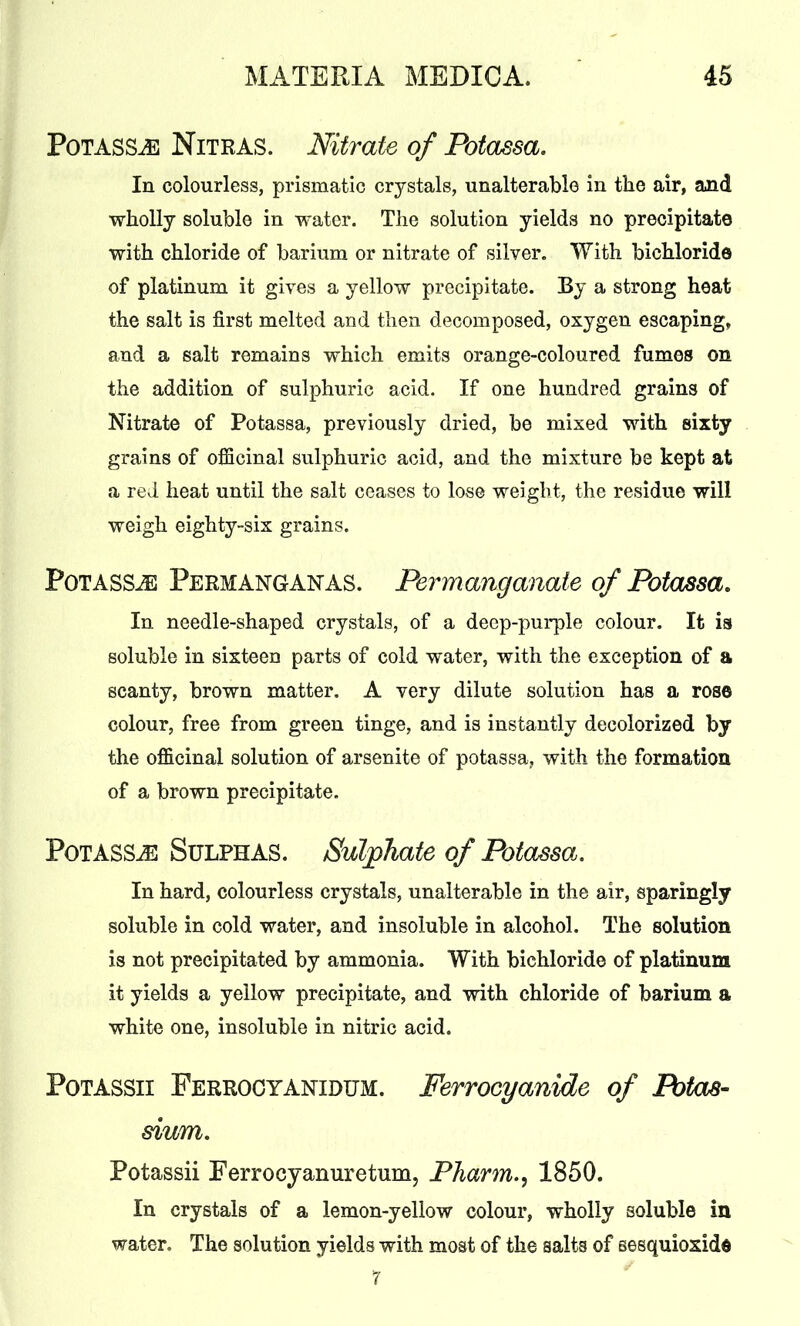 Potass,e Nitras. Nitrate of Potassa. In colourless, prismatic crystals, unalterable in the air, and wholly soluble in water. The solution yields no precipitate with chloride of barium or nitrate of silver. With bichloride of platinum it gives a yellow precipitate. By a strong heat the salt is first melted and then decomposed, oxygen escaping, and a salt remains which emits orange-coloured fumes on the addition of sulphuric acid. If one hundred grains of Nitrate of Potassa, previously dried, be mixed with sixty grains of officinal sulphuric acid, and the mixture be kept at a red heat until the salt ceases to lose weight, the residue will weigh eighty-six grains. PoTASSiE Permanganas. Permanganate of Potassa. In needle-shaped crystals, of a deep-purple colour. It is soluble in sixteen parts of cold water, with the exception of a scanty, brown matter. A very dilute solution has a rose colour, free from green tinge, and is instantly decolorized by the officinal solution of arsenite of potassa, with the formation of a brown precipitate. Potass^ Sulphas. Sulphate of Potassa. In hard, colourless crystals, unalterable in the air, sparingly soluble in cold water, and insoluble in alcohol. The solution is not precipitated by ammonia. With bichloride of platinum it yields a yellow precipitate, and with chloride of barium a white one, insoluble in nitric acid. Potassii Ferrocyanidum. Ferrocyanide of Potas- sium. Potassii Ferrocyanuretunij Pharm., 1850. In crystals of a lemon-yellow colour, wholly soluble in water. The solution yields with most of the salts of sesquioxide 7