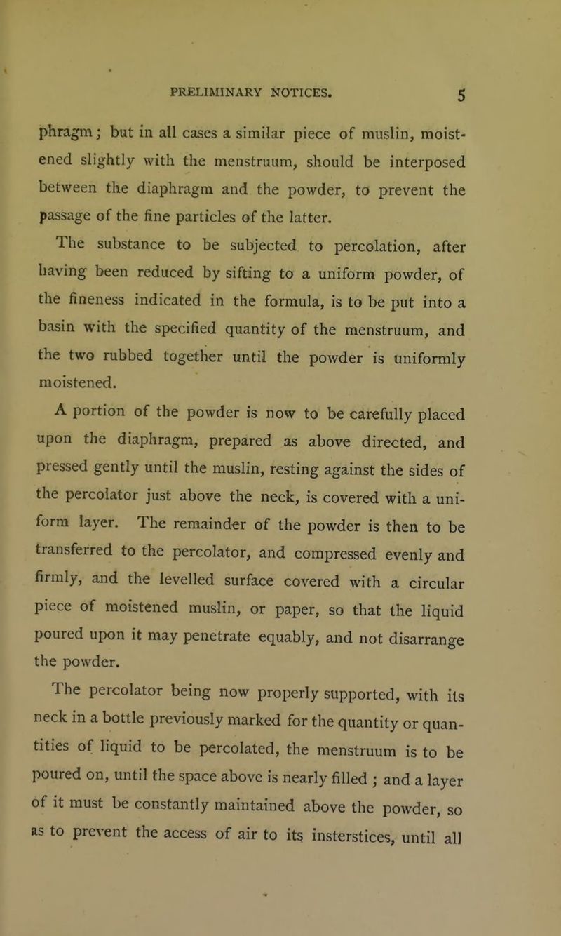 phragm; but in all cases a similar piece of muslin, moist- ened slightly with the menstruum, should be interposed between the diaphragm and the powder, to prevent the passage of the fine particles of the latter. The substance to be subjected to percolation, after having been reduced by sifting to a uniform powder, of the fineness indicated in the formula, is to be put into a basin with the specified quantity of the menstruum, and the two rubbed together until the powder is uniformly moistened, A portion of the powder is now to be carefully placed upon the diaphragm, prepared as above directed, and pressed gently until the muslin, resting against the sides of the percolator just above the neck, is covered with a uni- form layer. The remainder of the powder is then to be transferred to the percolator, and compressed evenly and firmly, and the levelled surface covered with a circular piece of moistened muslin, or paper, so that the liquid poured upon it may penetrate equably, and not disarrange the powder. The percolator being now properly supported, with its neck in a bottle previously marked for the quantity or quan- tities of liquid to be percolated, the menstruum is to be poured on, until the space above is nearly filled ; and a layer of it must be constantly maintained above the powder, so as to prevent the access of air to its insterstices, until all