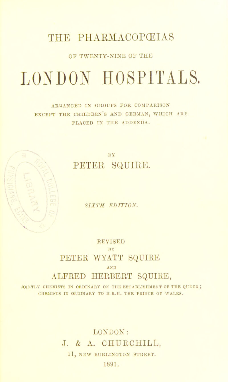 THE PHAEMACOPCEIAS OF TWENTY-NINE OF THE LONDON HOSPITALS. AB'-tANOED IN OltOVPS FOR COMl'AUISON EXCEPT THE CHILDREN'S AND GERMAN, WHICH AUE PLACED IN THE ADDENDA. BY PETER SQUIRE. SIXTH EDITIOS. REVISED BY PETER WYATT SQUIRE AND ALFRED HERBERT SQUIRE, JOIMLY CHEMISTS IN ORDINARY ON THE ESTADLISIIMEXT OF THE QUKF.x; CHEMISTS IS ORDINARY TO 11 R.II. THE riilNOE OF WALES. LOXDUK: J. & A. CHURCHILL, 11, NEW IIUULINOTON STUEET. 1891.