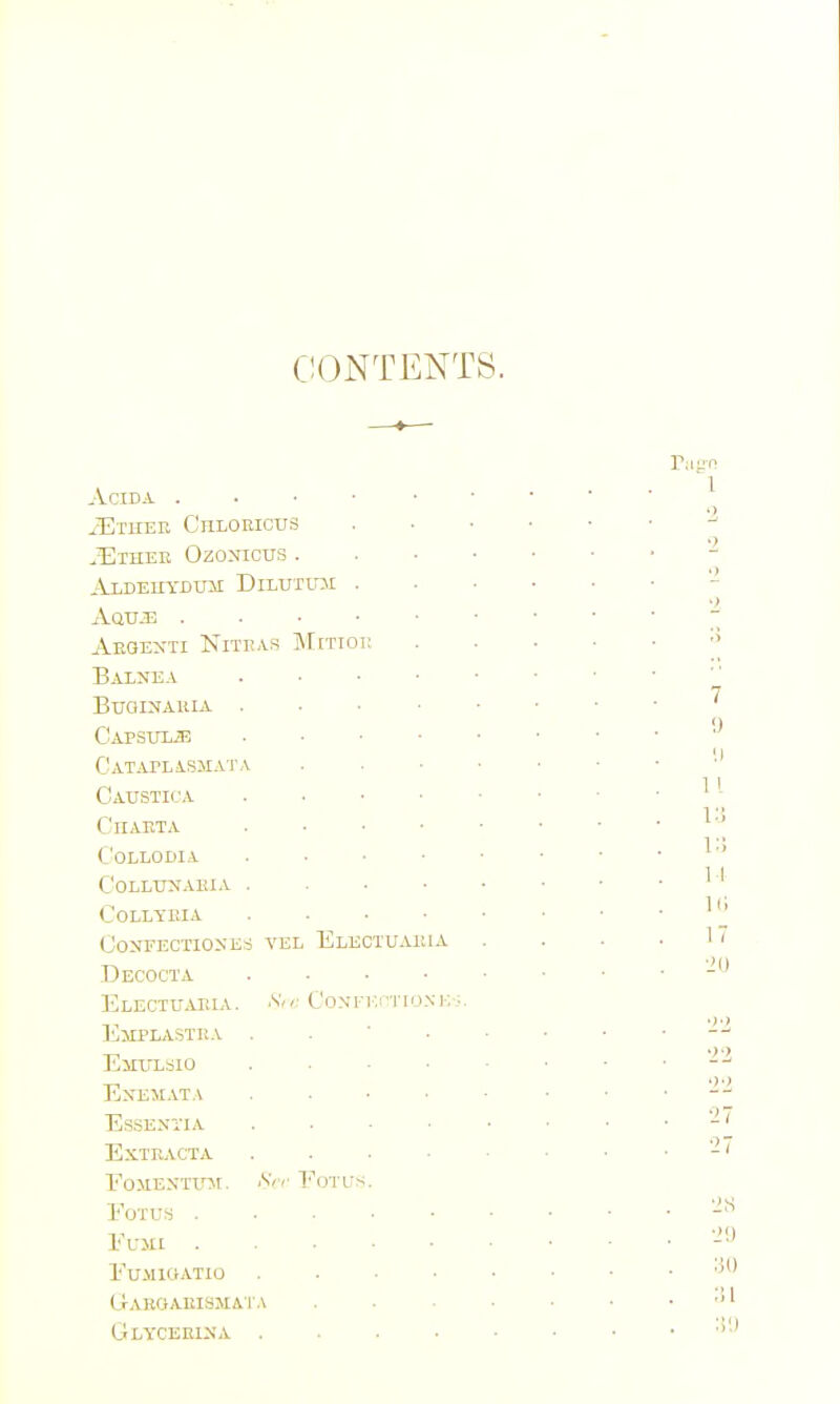 C!(3NTENTS. ACIDA . . ■ ■ ■ iETHEE Chloeicus ^Htheb Ozonious . Aaua; Aeoexti NiTKAS jNTitioi: Balnea . • • • BraiNAuiA . . • ■ Capsulje . ■ ■ • CjATAPLiSMATA Caustica . ■ ■ • CnAETA . • ■ • C'OLLODIA . . . • COLLUNABIA . . . • COLLYEIA . . . ■ CoNrECTIOXES VEL ElECTUAIUA Decocta .... Electuaeia. S,,: Coxn-.i'TioNiv;. Emplastka . . ■ • ElIXTLSIO .... EXE)IAT,\ .... Essentia .... ExTEj\.CTA . . . • EoSIEMTint. ^V EoTUS. EOTUH El-jii . . . . • fumiciatio .... CrAK0AEI8JIAl.\ Glyceeina ....