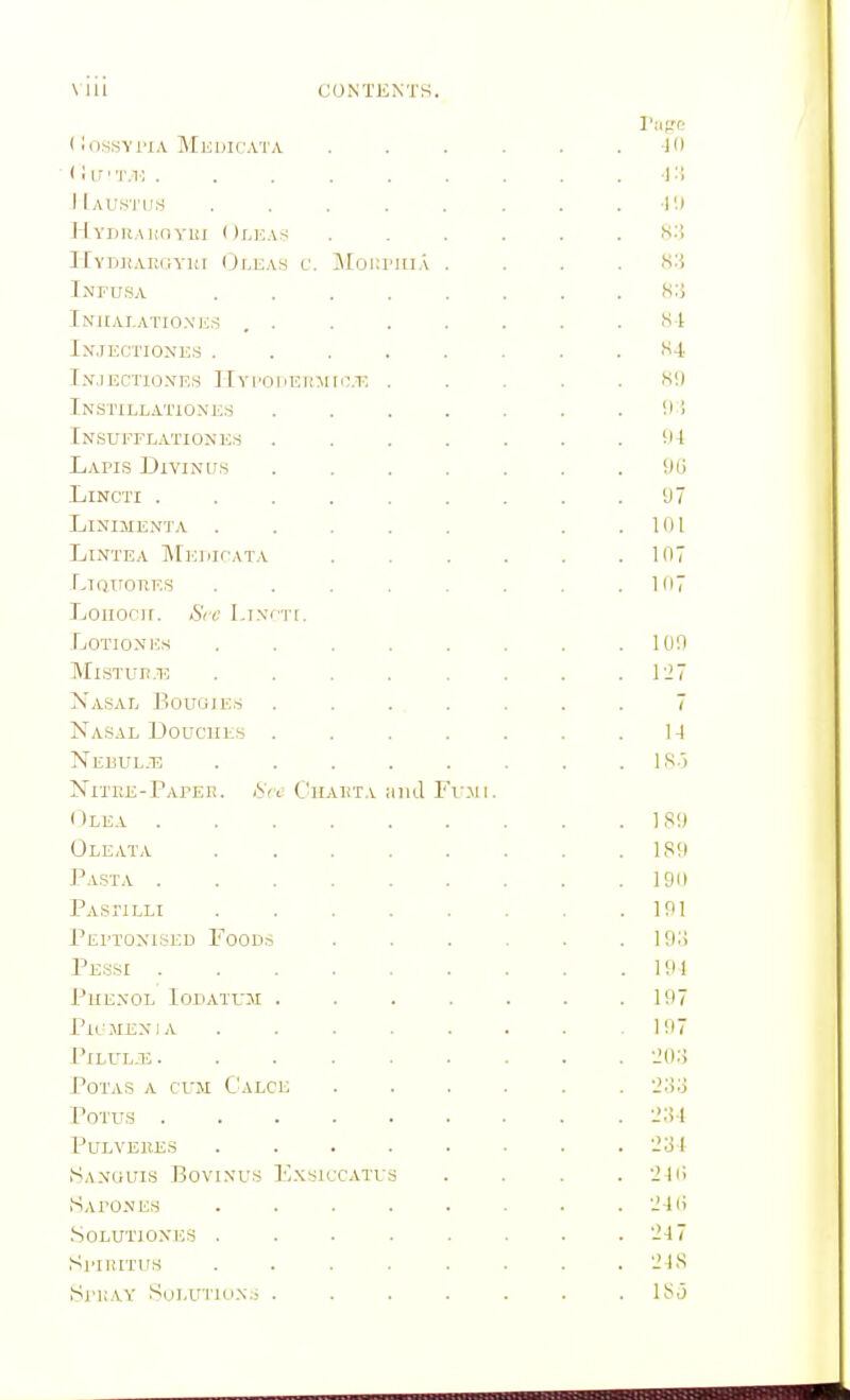 (lo.ssvriA Medicata ...... -10 < i I r' 'im ; . . . . . . . . . -1:{ JIaus'I'ijs . . . . . . . .•!'.» HVDRAHnYUI OrjiAti ...... H-'i Hyd,hai!gvim (Ji.eas v. Moi;rin.\ . . . . >s:{ Infu.sa ........ H:i Iniialatio.xe,-, , . . . . . . .SI Injectiones ........ '^4, I.N-JECTIONES IlYl'OHEICMrc.T: H!) Instillationes . . . . . . .Ill Insufflationem . . . . . . .Ill Lapis Diviniis ....... Hij LiNCTI 'J 7 Linijienta . . . . . . .101 LiNTEA MEPIfATA . . . . . .107 LiQTronES . . . . . . . .107 Louocir. Sec I,I.vrT[. LOTIONICS . . . . . . . .100 MisTun.T? . . . . . . . .127 Nasal Bouoie.s ....... 7 Nasal Douches . . . . . . .1-1 Nebuljs . . . . . . . .IS.') Nitre-Papee. AVv Chauta iiiid Ft'.mi. ( Ilea ] Si) Oleata ISO Pasta 190 PASriLLI 191 Pei'toxised Food.s ...... 19ii Pessi 101 Phenol Iohatum . . . . . . .107 PiL-MEXIA ....... 107 PiLULJB 20:i POTAS A CUM C'aLCE ...... '.'.'io POTUS ......... '-'ol PULVEllE.5 . . . . . ■ . . 2:U SaNUUIS BoVINUS IVXSICCATUS .... 210 Sapo.nes . . . . . . . . 24li .SOLUTlOXJiS . . . . . . . .24 7 Sl'IIUTUS . . . . . . . . 21S iSrUAY SoLUTlOXj . . . . . . . ISj