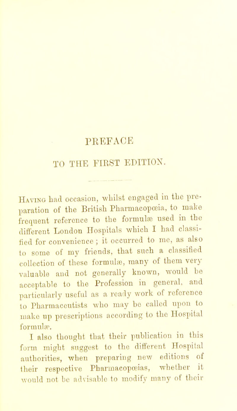 PREFACE TO THE FIRST EDITION. Having had occasiou, M'hilst engaged in the pre- paration of the British PharmacopoBia, to make frequent reference to the formulas used in the different London Hospitals which I had classi- lied for convenience ; it occurred to me, as also to some of my friends, that such a classified collection of these formuhe, many of them very valuable and not generally known, would be acceptable to the Profession in general, and particularly useful as a ready work of reference lo Pharmaceutists who may bo called upon to make up prescriptions according to the Hospital formuLT. I also thought that their publication in this form might suggest to the different Hospital authorities, when preparing new editions of iheir respective Pharmacopoeias, whether it would not be ad\isable to modify many of tlioir