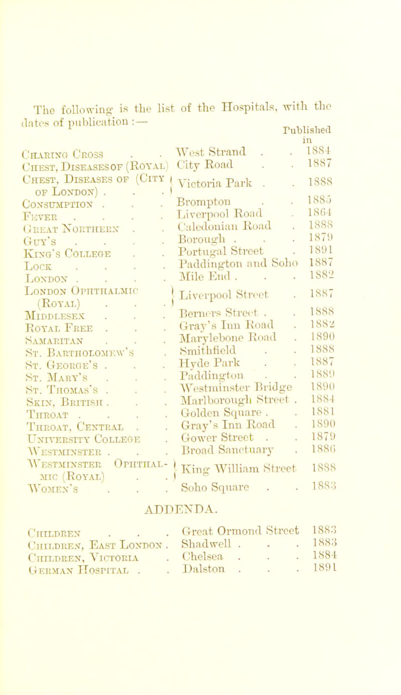 The foUon-ino' is the list of the Hospitals, with the ilatos of publieution :— ^ , ,. , , rublislied (^'IIAEINO Ck033 Chest, Diseasesof (Royal Chest, Diseases of (City OF Lo^^DO^') . Consumption . FliVEE CeEAT Nor.THERX' . Guy's Kin-g's Cotxege Lock LOXDON . London OpnTitALMic (Royal) Middlesex Royal Free . s,uiaeitan St. BAP,TnoLOM]',\vs St. Georoe's . St. Mary's St. TriojiAs's . Skin, British . TitEOAT . Theoat. Centeal . LTniteesity College AVestmnstee . AVestminstee OrnTHAi jiic (Royal) Women's AVe.st Strand . ,) City Road Victoria Park . Brompton Liverpool Road Caledonian Road Borong'h . Portugal Street Paddington and Soh Mile End . [ Liverpool Street Berni rs Street . Gray's Inn Road Marylebone Road Smithfield Hyde Park Padding-ton Westminster Bridge Marlborough Street Golden Square . Gray's Inn Road Gower Street . Broad Snnctuaiy j King- William Street Soho Square ADDENDA. 1S8-1 1887 188S ISSf) 1SG4 1888 1879 1891 1887 1S8'2 1887 1888 188'i 1890 1888 1887 1889 18911 188-1 1881 1890 1879 188() 1888 ISS:; C'ltlLDEEN Children, East London . C'liiLDEEN, Victoria Gekman Hospital . Grca,t Ormond Street ISSIl Shad well . . . 1883 Chelsea . . . 1884 Dalston . . .1891