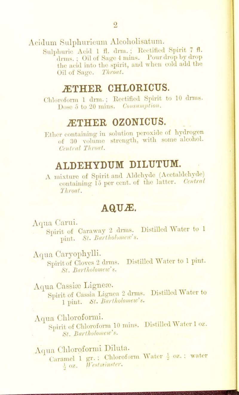 Ac'idum SLilphuricum Alcoliolisaium. Siilpliui-ic Aciil 1 rt. tlnu. ; Kei'l,ified Spirit 7 fl. <li-ms. ; Oil of Smki- 1 mius. Pour drop by drop \hc iifid into tlie spirit, and A\lieii cold add tlif; Oil of Sayc. Throat. jETHER CHLORICUS. CHilorofonu 1 dnii. ; Rectified Spirit to 10 dniis. Dose 0 to 20 mills. Cuiisiiiiipliuii. ^THER OZONICUS. Ether containing: in solntion peroxide of liydi-ogen iif 30 volnme strcng-tli, wtli some alcoliol. Ci'iilial Tlinxd. ALDEHYDUM DILUTUM. A mixture of Spirit and Aldeliyde (Acetaldeliyde) containing 10 per cent, of the latter. Ctiitrnl Throat. AqTia Cariu. Spirit of Caraway 2 dnns. Distilled Water to 1 pint. iSV. Barthuhjiiictr a. Ac[ua Caryophylli. Spirit of Cloves 2 drnis. Distilled Water to 1 pint. St. Barthvlomru-'s. Acjua Cassia} Liguea). Spirit of Cassia Liguea 2 dniis. Distnied Water to 1 pint. at. Uarlhuloiiica 'n. Aqua C'lilorofonni. Spirit of Cldorofonu 10 mins. Distilled W.iter 1 oz. St. Barlhuloiiicw's. Aflua C'lilorofornu Diluta. Caramel 1 gr. ; Clilorofnnn Water I oz. : wator ,\ oz. irr-^t,}uiixtrr.