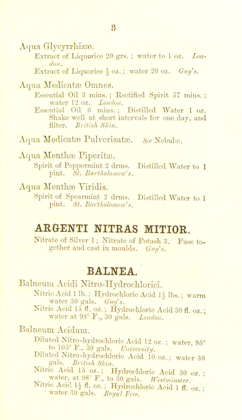 8 Arj^iia Glycj'rrliizro. Extract of Liqiiorico 20 g-rs. ; -vviiter to 1 oz. Lon- don. Extract of Liquorice \ oz. ; water 20 oz. Guy's. Aqua Meclicatoo Omnes. Essential Oil 3 mins. ; Rectified Sjjirit o7 mius. ; water 12 oz. London. Essential Oil 6 niin.s. ; Distilled Water 1 oz. Sliake well at short iutor\'als for one day, and Alter. British Skin. Aqua Medicata3 Pulveri.satfE. Sec Nebulae. Aqua MentlicG Piperittc. Spii-it of Peppermint 2 di-m.s. Distilled Water to 1 pint. St. Barlholonicw's. Aqua Mentha) Viridis. Spirit of Spearmint 2 dnns. Distilled Water to 1 pint. St. Bart/iolomcw's. ARGENTI NITRAS MITIOR. Nitrate of Silver 1 ; Nitrate of Potash 3. Fuse to- gether and cast in moulds. Gin/s. BALNEA. 3alneuru Acidi Nitro-Hydrochlorici. Nitric Acid 1 lb.; Hydrochloric Acid U lbs.; wann water 30 gals. ' Guijs. Nitric Acid 1;5 fl. oz.; HydrocHoric Acid 30 fl. oz.; water at 98 E., 30 g-als. London. Balneum Acidum. Diluted Nitro-hydi-ocUoi-io Acid 12 oz • water 9.5° to 10r,° F., 30 gals. Vnivn-sit,,. Dduted Nitro-hydrochloric Acid io oz.: water 30 gals. British Skin. Nitric Acid lo oz. ; Hydi'ochloric Acid 30 oz • •vr-. ^- Wc,l>ninster. ' ' Nitric Aoid li fl. oz. ; Hydi-ochloric Acid 1 fl oz' • water 30 gals. Ronul Free.