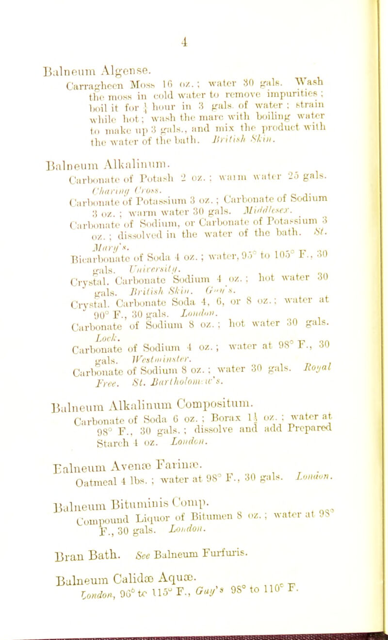 Balneum Algeiise. Carra-hcen Md.Sh If. water 80 jralK. Wash the moss in rold water to remove impviritic-R ; boil it for ,} hour in 3 gals, of water : strain wliile liot ; wash the marc witli boiling water ill make >ip 3 gals., and mix the product with the water of the bath. Jlrilis/i Skiii. Balneum All<aliinim. (.'arbonate <if Totash 2 o/. ; uaini watir 2.'. gals. CliuniKi Ci'v.^s. J. o T Carbonate of Potassium 3 oz. ; Carbonate ot bodium 3 oz. ; warm water 30 gals. 3lul(lh^cx. Carbonate of Sodium, or Carbonate of Fota.-sium 3 oz. ; dissolved in the water of the bath. St. Bi('arbouate of Soda, -1 oz. ; water, 9.r to lO.V F.. 30 irals. T'liir/^rsil I/. Crystal. Carbouato Sodium -I (iz. ; hot water 30 fjals. llritixli Shin. <'■■>! Crystal. Carbonate Soda -l, 0, or 8 oz.: water at 00° F., 30 g.als. Ldiiil'iii. Carbonate of Sodium 8 oz. ; hot water 30 gals. Carbonate of Sodium -I oz. ; water at 98 F., 30 irals. H'csliiiiiialrr. Carbonate of Sodium 8 oz. ; water 30 gals. Royal J'ifc. St. Miirlliotoiii ir\v. Balneum Alkalinum Compositum. Carbonate of Soda 6 oz. ; Bora.x Ih oz ; water at 98 F., 30 gals. ; di.s.^iolve and add Prepared Starch t oz. Lomlvii. Ealneuui Aventx; Farime. Oatmeal 4 lbs. : water at 98' F.. 30 gals. U,mu„. Balneum Bitumiuis (.'omp. Compound Licpior of Bitumen 8 oz. ; water at 98 F., 30 gals. Lohdoii. Bran Bath. See Balneum Fm-fui-is. Balneum Calidas Aqua). London., 9G'trtl5r., OSMollO^ F.