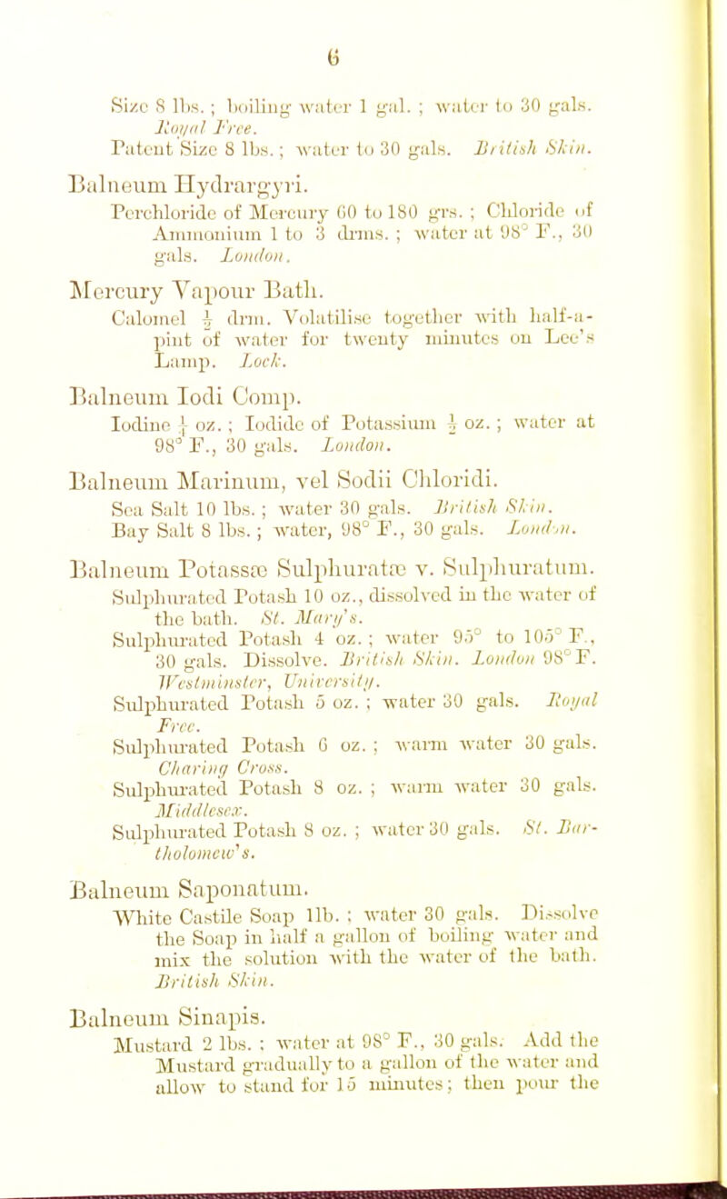 Jiui/ii/ ]''n'e. Tateut'Sizc 8 lbs.; water to 30 gals. liiiti'>h Skin. BaliKJum Hydrargyri. Perchloride of Mercury GO tu 180 yrs. ; Cliloride cif Amiiiauiiim 1 to 3 dnns. ; water at D8^ F., 30 gals. Lo)i(lo)i. Mercury Vapour Batli. Calomel h drni. Volatili.se together with lialf-a- piut of water for twenty minutes ou Loe'.s Lamp. Lock. Balneum lodi Comp. Iodine \ oz. ; Iodide of Pota.s.sium \ oz. ; water at 98° r., 30 gals. Lundoii. Balneum Marinum, vel Sodii Chloridi. Sea Salt 10 Ib.s. ; water 30 gals. JSrilish Skin. Bay Salt 8 Ib.s.; water, 98° F., 30 gabs. UikI.n. Balneum Potassaj Sulphurata} v. iSvilpliuratuni. Sidphurated rota.sh 10 oz., dissolved in the water of the bath. SI. Mari/'s. Sulpluu'ated Potash 4 oz. ; water 95° to 105° F., 30 gals. Di.s.solve. BritJu/i Skin, londuii 98°F. ircslniinsler, U/iircrsi/;/. Sulphm-aled Pota.sh 5 oz. ; water 30 gals. Itoi/nl Free. Sulphm-ated Potash G oz. ; -w arm water 30 gals. Chariiifj Cruss. SuljjhiU'ated Potash 8 oz. ; warm water 30 gals. Middlcse.r. Sulphm-ated Potash 8 oz. ; water 30 gals. liar- IJiolomcw's. Balneum Saponatum. ■Wliite CastUe Soap lib. : water 30 gals. Di.-solve the Soap in half a gallon of boiling watei- and mix the solution with the water of the bath. British Skin. Balneum Sinapis. Mustard 2 lbs. : water at 98° F., 30 gals. Add the Mustard gradually to a gallon of the \\-ater and allow to stand for 15 minutes; then pom- the