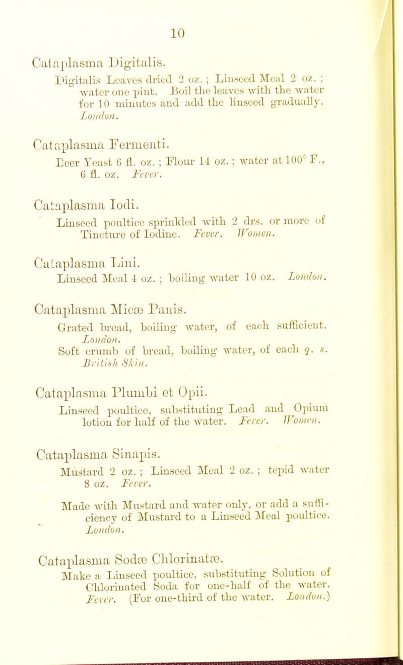 Cataplasma iJigitalis. LUg-italis Leaves dried '2 oz. ; Linseed Meiil 2 oz. ; water uue piut. Boil the leaves with the water for 10 minutes and add the linseed gradually. Loudon. Cat fiplasma Fermeuti. Eeer Yeast G fl. oz. ; Flour 14 oz.: water at lOU' F., 6 fl. oz. Fi i'cr. Cainplasma lodi. Linseed poultice sprinkled with 2 drs. or more ui' Tinctiu'e of Iodine. Fever, jronicii. C'aLaplasma Liul. Linseed Meal 4 oz. ; boiling water 10 oz. London. Cataplasma Mica^ Pauls. Grated bread, boiling water, of each sufficient. L^O)idon. Soft cnimb of bread, boding water, of each q. s. British Skin. Cataplasma PluiuLi et Opil. Linseed poultice, substituting Lead and Opiiun lotion for half of the water. Ferer. Women. Cataplasma iSiiiapis. Mustard 2 oz. ; Linseed Meal 2 oz. ; tepid water 8 oz. Fever. Made with Mu.stnrd and water only, or add a suffi- ciency of Mustard to a Linseed Meal poultice. London. Cataplasma SodiB ClilorinatPC. Make a Linseed poidtice. .substituting Solution of Chlorinated Soda for one-half of the water. Fever. (For one-thu'd of the water. London.)