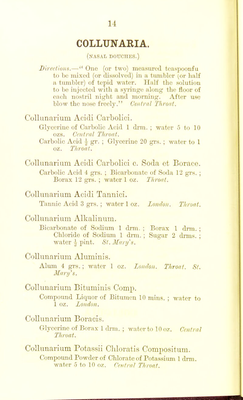 COLLUNARIA. (XASAL DOUCHES.) Divcclioiis.— One (or two) measiu'cd tcaspoonfu t(.i IjL' mixed (or dissolved) in a tumliler (or lialf a tumbler) of tepid water. Half the Kolutiou to Ije injected with a sjTinge along the floor of each nostril nig-ht and morning. After use blow the no.sc freely. Central Throiit. Collunarium Acidi Carbolici. Glycerine of Carbolic Acid 1 drm. ; water .5 to 10 ozs. Ccnlral Throat. Carbolic Acid h gr. ; Glycerine 20 gr.s. ; water to 1 oz. Throat. Colliinarium Acidi Carbolici c. Soda et Borace. Carbolic Acid 4 gr.s. ; Bicarbonate of Soda 12 grs. ; Borax 12 grs. ; water 1 oz. TItroat. Collimarium Acidi Tannici. Tannic Acid 3 grs. ; water 1 oz. Lonchii. Throat. Collunarium Alkalinuin. Bicarbonate of Sodium 1 di'm. ; Borax 1 drm. ; Chloride of Sodium 1 dnn. ; Sugar 2 dmis. ; water h pint. 67. Man/s. CollunaTium Alumiuis. Alum 4 grs. ; water 1 oz. London. Throat. Si. 3Iarij's. Colliinarium Bitumini.s Comp. Compoimd Liquor of Bitumen 10 mins. ; water to 1 oz. London. Colliinarium Boracis. Glycerine of Borax 1 drm. ; water to 10 oz. Cnilral Throat. Colliinarium Potassii Clilorati.s Compositum. Compound Powder of Chlorate of Potassiimi 1 drm. water .5 to 10 oz. Central Throat.