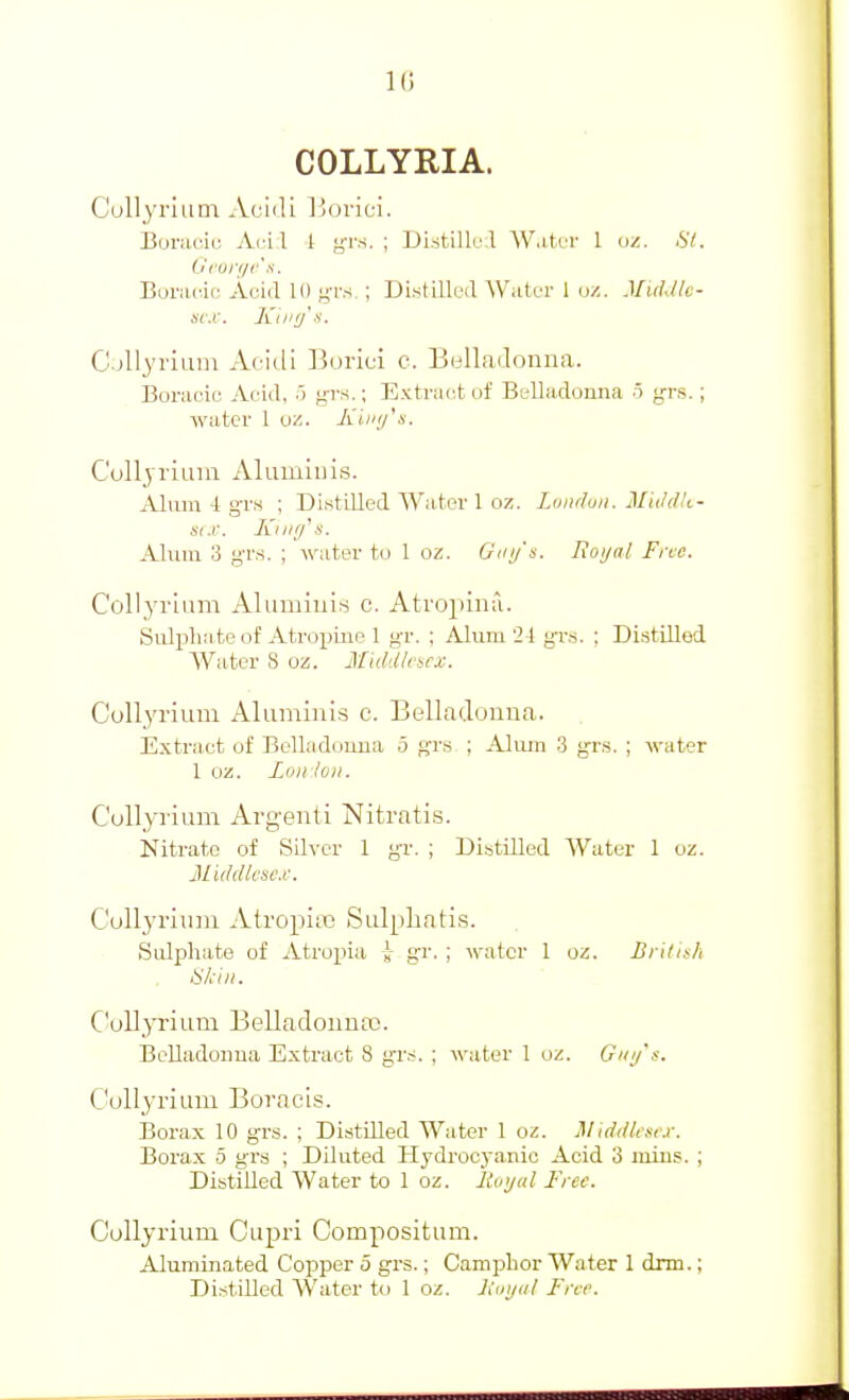 10 COLLYRIA. Cullyriiim Aciili Ijorici. Boriiuiu Ai-Ll 1 gvs. ; Di.stillrl AV.itur 1 ui. St. Bonuiic Aciil 10 kts ; Distillril W.itui- 1 oz. MkUIc- sr.r. Kii'ij's. C.-illyiium xkmli Buiici c. Bollailomia. Boi-aoic Aoid, 5 ffvs.; Extriust of Belladonna o grs.; wiitcr 1 w,. Kiii(fs. C'olljriuni Alumiiiis. iUuiu 4 gv.s ; Distilled Water 1 oz. Lundun. Mii/dk- six. Kiiifi's. Alum 3 gTs. ; water tu 1 oz. Gmjs. Eoijal Fnc. Collyiium Alumlnis c. Atropina. Sulpha te of Atropine 1 gr. ; Alum '1\ grs. ; Distilled Water S oz. Middlesex. CoUyrium Aluminis c. Belladonna. Extract of Belladouua 5 fjrs ; Aliun 3 g-rs. ; water 1 oz. Loll loll. CuUyrium Argenti Nitratis. Kitrate of Silver 1 gT. ; Distilled Water 1 oz. 3Liddlesc.i\ C'oll3'riiini AtropiiB Siilpliatis. Sulphate of Atropia J- gr. ; water 1 oz. British Skill. CoUyrium BelladonuiX!. BeUadoiiua Extract 8 gr-s. ; water 1 oz. Giii/'s. C'ollyriiim Boracis. Borax 10 grs. ; Distilled Water 1 oz. MtddUfcx. Boi'ax 5 grs ; Diluted Hydrocyanic Acid 3 luius. ; DistiUed Water to 1 oz. liutjul Free. Collyrium Cupri Compositum. Aluminated Copper 5 grs.; Camphor Water 1 drm.; Distilled Water to 1 oz. liuijal Free.