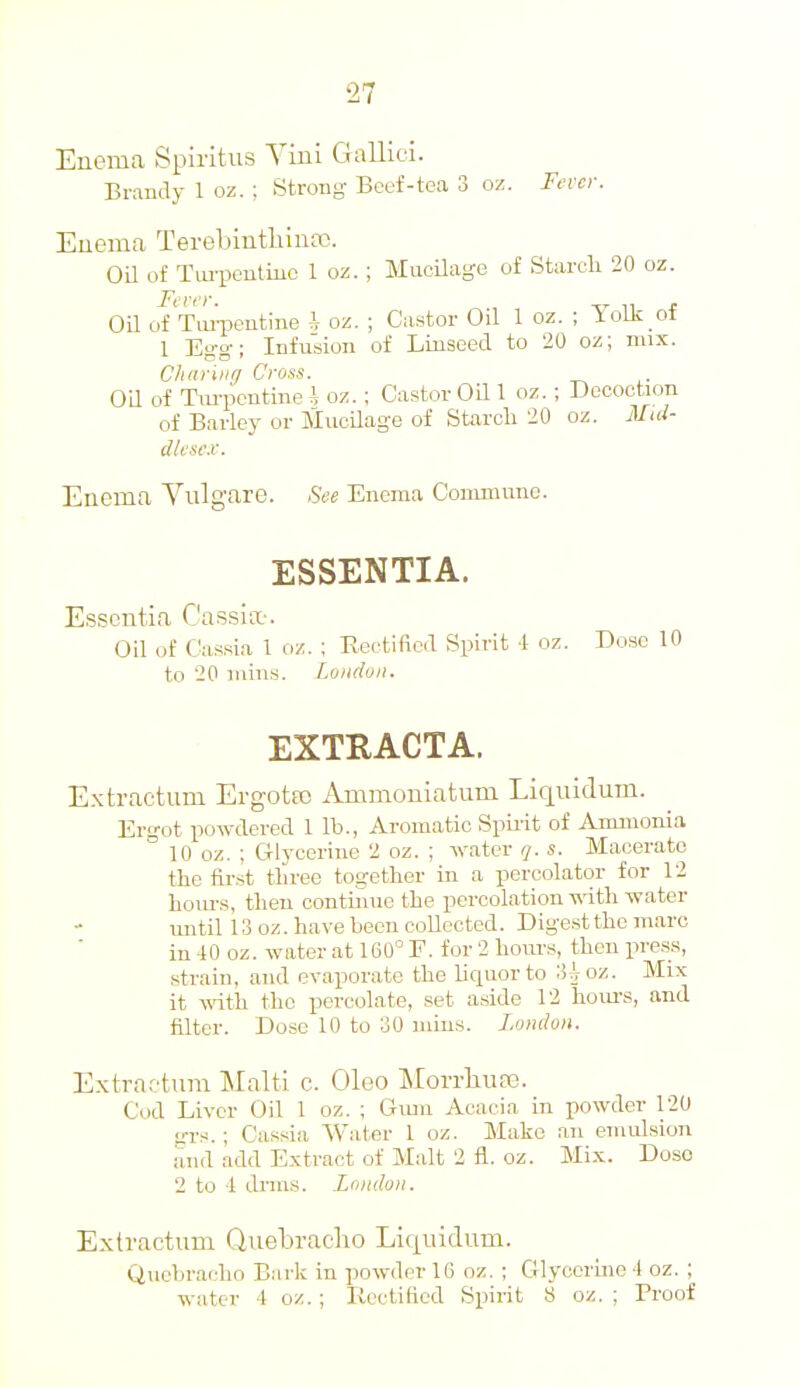 Enemca Spiritus Vini Gallici. Brandy 1 oz. ; Strong Boef-tea 3 oz. Fi'vcy. Enema Terebinthinfc. Oil of Tiu-peutiuc 1 oz. ; Mucilage of Starch 20 oz. Oil of TaiiMitine i oz. ; Castor Oil 1 oz. ; Yolk of 1 Egg; Infusion of Linseed to 20 oz; mix. Clidiiiir/ Cross. OU of Tm-pcntine i oz. ; Castor Oil 1 oz. ; Decoction of Barley or MuoUage of Starch 20 oz. Mid- dlesex. Enema Vulgare. See Enema Conmume. ESSENTIA. Essentia C'assiix-. Oil of Cassia 1 oz. : Rectified Spirit 4 oz. Dose 10 to 20 inins. London. EXTRACTA. E.xtractum Ergotfo Ammoniatum Liqnidum. Ergot powdered 1 lb., Aromatic SpLrit of Aimuonia 10 oz. ; CTlycoriue 2 oz. ; water q. s. Macerate the first three together in a percolator for 12 hom-s, then contiiuie the percolation -ndth water until 13 oz. have been collected. Digest the marc in 40 oz. water at 160° F. for 2 hours, then press, .strain, and evaporate the liquor to 3{roz. Mix it mtli the percolate, set a.side 12 hom-s, and filter. Dose 10 to 30 mins. London. Extractnra Malti c. Oleo MorrliuEe. Cod Liver Oil 1 oz. ; Gimi Acacia in powder 120 grs.; Cassia Water 1 oz. Make an emulsion and add Extract of Malt 2 fl. oz. Mix. Dose 2 to 4 dims. London. Extractum Quetracho Liquidum. Quebracho Bark in powder 16 oz. ; Glyooruie 4 oz. ; water 4 oz. ; liectiflcd Spirit 8 oz. ; Proof