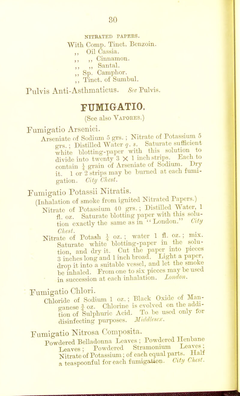 80 NITBATED PAPBES. Witli Comp. Tiuct. Benzoin. ,, Oil Cassia. ,, „ Cinnamon. „ „ Santal. ,, Sp. Camphor. ,, Tinct. of Snmbul. Pulvis Anti-Astlimaticus. Sec Pnh-is. FTJMIGATIO. (See also Vapoees.) Fumigatio Arsenicd. Ai-seniatc of Sodiiun 5 gi-s. ; Nitrate of Potassium 5 o-rs • DistiUed Water q. s. Saturate snfBcient white blotting-paper with this solution to divide into twenty 3 X 1 ic^ ^^b-iP'*- Each to contain \ gi'ain of Arseniate of Sodium. Uiy it. 1 or 2 strips may be biUTied at each fumi- gation. City Client. rumigatio Potassii Nitratis. (Inhalation of smoke from ignited Nitrated Papers.) Nitrate of Potassium 40 gr.s. ; DistiUed Water, 1 fl oz. Satm-ate blotting paper with this solu- tion exactly the same as in London. City Chest. Nitrate of Potash \ oz. ; water 1 fl. oz. ; mix. Satiu-ate white blotting-paper m the .solu- tion, and diy it. Cut the paper mto pieces 3 inches long and 1 inch broad. Light a paper, di-op it into a suitable vessel, and let the smoke be inhaled. From one to six pieces may be used in succession at each inhalation. Lundon. Pumigatio Clilori. Cliloride of Sodiiun 1 oz. ; Black Oxide of Man- o-mese f oz. Chlorine is evolved on the addi- tion of Sulphuiic Acid. To be u.sed only for disinfecting piuiKi.ses. Jlii/dlrse.r. Pumigatio Nitrosa C'oniposita. Powdered Belladonna, Leaves : Powdered Henbane Leaves; Powdered Stramoniiim Lt^-'vcs: Nitrate of Potassiimi; of each equal parts, lialt a teaspoonful for each fimiigaUon. dl!/ C/icst.