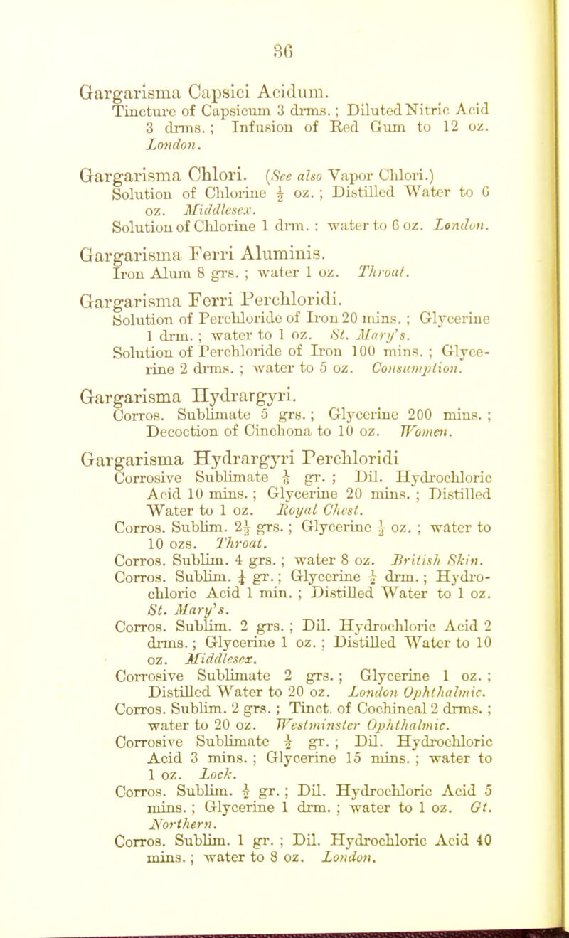 Gargarisma Capsici Acidum. Tincture of Capsicum 3 di-ms.; Diluted Nitric Acid 3 dnns. ; Infusion of Red Gum to 12 on. London. Gargarisma Chlori. {See also Vapor CUori.) Solution of Cldorine ^ oz. ; Distilled Water to G oz. Middlesex. Solution of Chlorine 1 dnn. : water to Goz. lomluii. Gargarisma Ferri Alumiuis. Iron Alum 8 grs. ; water 1 oz. Throat. Gargarisma Ferri Percliloridi. (Solution of Perchlorido of Ii'on 20 mins, ; Glycerine 1 drm. ; water to 1 oz. Si. Mnri/'s. Solution of Perchloride of Iron 100 niins. ; Glyce- rine 2 di'ms. ; water to 5 oz. Consuniplion. Gargarisma Hydrargyri. Corros. SubUmate 5 grs. ; Glycerine 200 min.s. ; Decoction of Cincliona to 10 oz. Wometi. Gargarisma Hydrargyri Percliloridi Corrosive Sublimate -J gr. ; DU. Hydrocldoric Acid 10 mins. ; Glycerine 20 mins. ; Di.stilled Water to 1 oz. Hoy a I Chest. Corros. Sublim. 2j grs. ; Glycerine ^ oz. ; water to 10 ozs. Throat, Corros. Sublim. 4 grs. ; water 8 oz. British Skin. Corros. Sublim. ^ gr.; Glycerine A- drm.; Hydi'O- chloric Acid 1 min. ; Distilled Water to 1 oz. St. jUary^s. Corros. Sublim. 2 grs. ; Dil. Hydrocldoric Acid 2 drma. ; Glycerine 1 oz. ; Distilled Water to 10 oz. Middlesex, Corrosive SubUmate 2 grs. ; Glycerine 1 oz. ; Distilled Water to 20 oz. London Uphthahnic. Corros. Sublim. 2 grs. ; Tinct. of Cochineal 2 drms. ; water to 20 oz. Westminster Ophthalmic. Corrosive Sublimate i gr. ; Dil. Hydrochloric Acid 3 mins. ; Glycerine 15 mins. ; water to 1 oz. Lock. Corros. Sublim. J gr. ; DU. Hydrochloric Acid 5 mins. ; Glycerine 1 drm. ; water to 1 oz. Gt. Northern. Corros. Sublim. 1 gr. ; Dil. Hydi-ochloric Acid 40 mins. ; water to 8 oz. London.