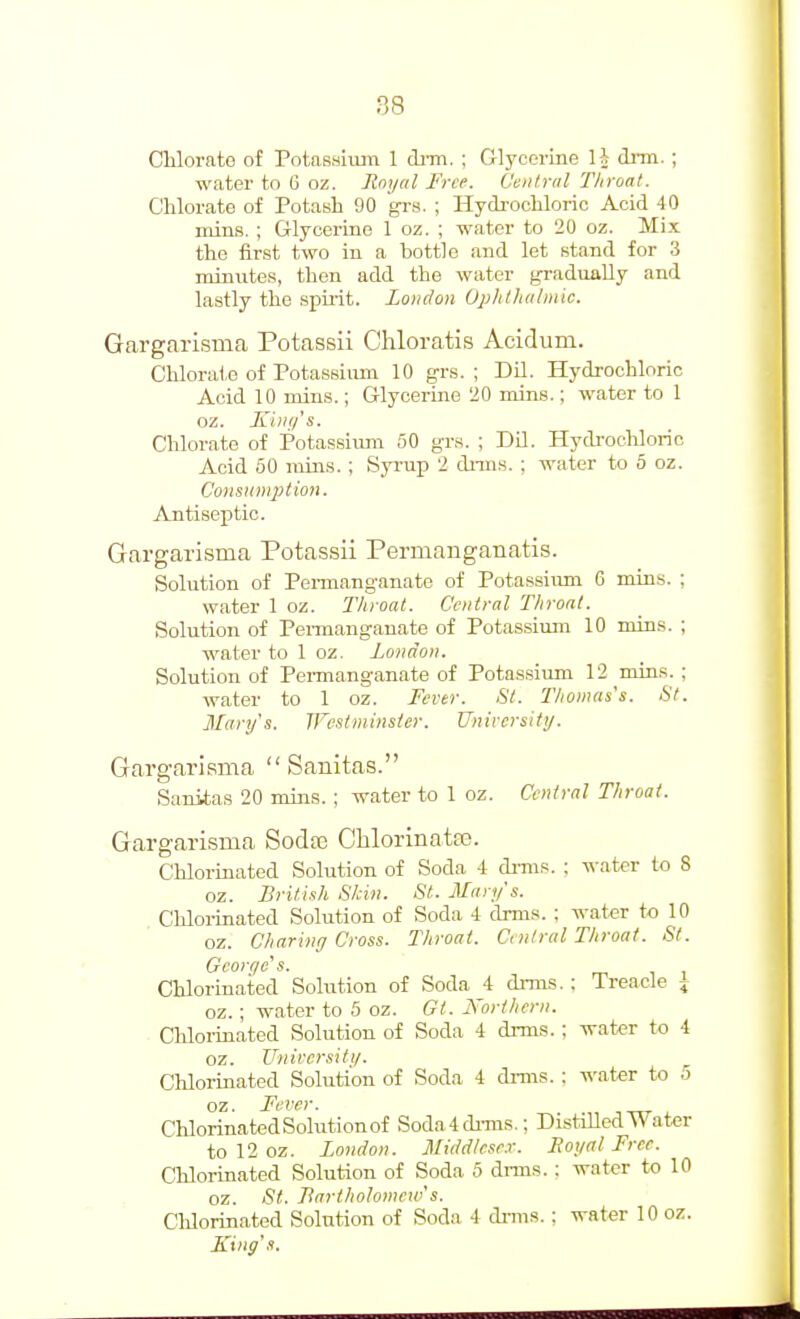 88 Chlorate of Potassium 1 dnn. ; Glycerine li dnn.; water to G oz. Royal Free. Central Throat. Chlorate of Potash 90 grs. ; Hydi-ochloric Acid 40 mius, ; Glycerine 1 oz. ; water to 20 oz. Mix the first two in a bottle and let stand for 3 minutes, then add the water gradually and lastly the spirit. London Oplitlutbnic. Gargarisma Potassii Chloratis Acidum. Chloru1,e of PotasBium 10 grs. ; Dil. Hydrochloric Acid 10 inins.; Glycerine 20 mins.; water to 1 oz. King's. Chlorate of Potassiimi 50 grs. ; Dil. Hydrochloric Acid 50 rains. ; Syrup 2 dnns. ; water to 5 oz. Consunqition. Antiseptic. Gargarisma Potas.sii Permanganatis. Solution of Pemianganate of Potassium 6 mins. ; water 1 oz. Throat. Central Tliroat. Solution of Pennangauate of Potassimn 10 mins. ; water to 1 oz. London. Solution of Pei-manganate of Potassium 12 mins. ; water to 1 oz. Tevtr. Si. Thomas's. St. Mary's. JFestminsler. University. Gargarisma  Sanitas. Sanitas 20 mins. ; water to 1 oz. Central Throat. Gargarisma Sodtc Clilorinatas. Chlorinated Solution of Soda i di-ms. : water to 8 oz. British Skin. St. Mary's. Chloi-inated Solution of Soda 1 drms. ; water to 10 oz. Charing Cross. Throat. Central Throat. St. Georqe's. Chlorinated Solution of Soda 4 di-ms. ; Treacle \ oz. ; water to 5 oz. Gl. Northern. Chloiinated Solution of Soda 4 dmis. ; water to 4 oz. Unircrsiti/. Chlorinated Solution of Soda 4 drms. : water to 5 oz. Fever. CUorinated Solution of Soda4di-ms.: Distilled Water tol2oz. London. Middlese.r. Royal Free. Chlorinated Solution of Soda 5 dnns. : water to 10 oz. St. Bartholomew's. CUorinated Solution of Soda 4 di-ms.; water 10 oz. King's.