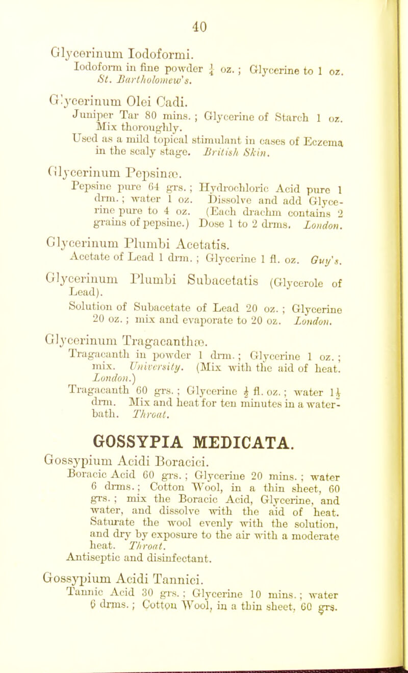 Glyceriuum lodoformi. lodofonii in fine powder J oz. ; Glycerine to 1 oz. Si. ISurlliolomew's. Glycerinum Olei Cadi. Juniper Tar 80 mins. ; Glycerine of Starch 1 oz. Mix thoroiig-ldy. Used, as a mild topical stimulant in cases of Eczema in the scaly stage. British Skin. Glyceriniim Pepsiniio. Pepsinc pm-e 64 {-rs. ; Hyrb-ochloiic Acid pure 1 drm. ; water 1 oz. IDissolvo and add Glyce- rine pm-G to 4 oz. (Each di-achm contains 2 grains of pepsme.) Dose 1 to 2 dnns. loiiiioii. Glyceriuum Phimbi Acetatis. Acetate of Lead 1 dnn. ; Glycerine 1 fl. oz. Gui/'s. Glyceriuum riumbi Subucetatis (Glycerole of Lead). Solution of Subacetate of Lead 20 oz. ; Glycerine 20 oz. ; mix and evaporate to 20 oz. Loudon, Glj'cerinum Tragacanthrs. Tragacanth in powder 1 di-m. ; Glycerine 1 oz. ; mix. Univmily. (Mix with the aid of heat! Lundoii.) Tragacanth 60 grs. ; Glycerine 4 fl. oz. : water U di-m. Mix and heat for ten mmutes in a water- bath. Throat. GOSSYPIA MEDICATA. Gossj'pium Aeidi Boracici. Boracic Acid 60 grs. ; Glycerine 20 mins. ; water 6 dnns.; Cotton Wool, in a thin slieet, 60 grs. ; mix the Boracic Acid, Glycerine, and water, and dissolve with the aid of heat. Satui-ate the wool evenly with the solution, and dry by exposm-e to the air with a moderate heat. Throat. Antiseptic and disinfectant. Gossyijium Acidi Tannici. Tannic Acid 30 grs.; Glycerine 10 mins.; water 6 dnns. ; Cottgn Wool, in a thin sheet. 60 grs.