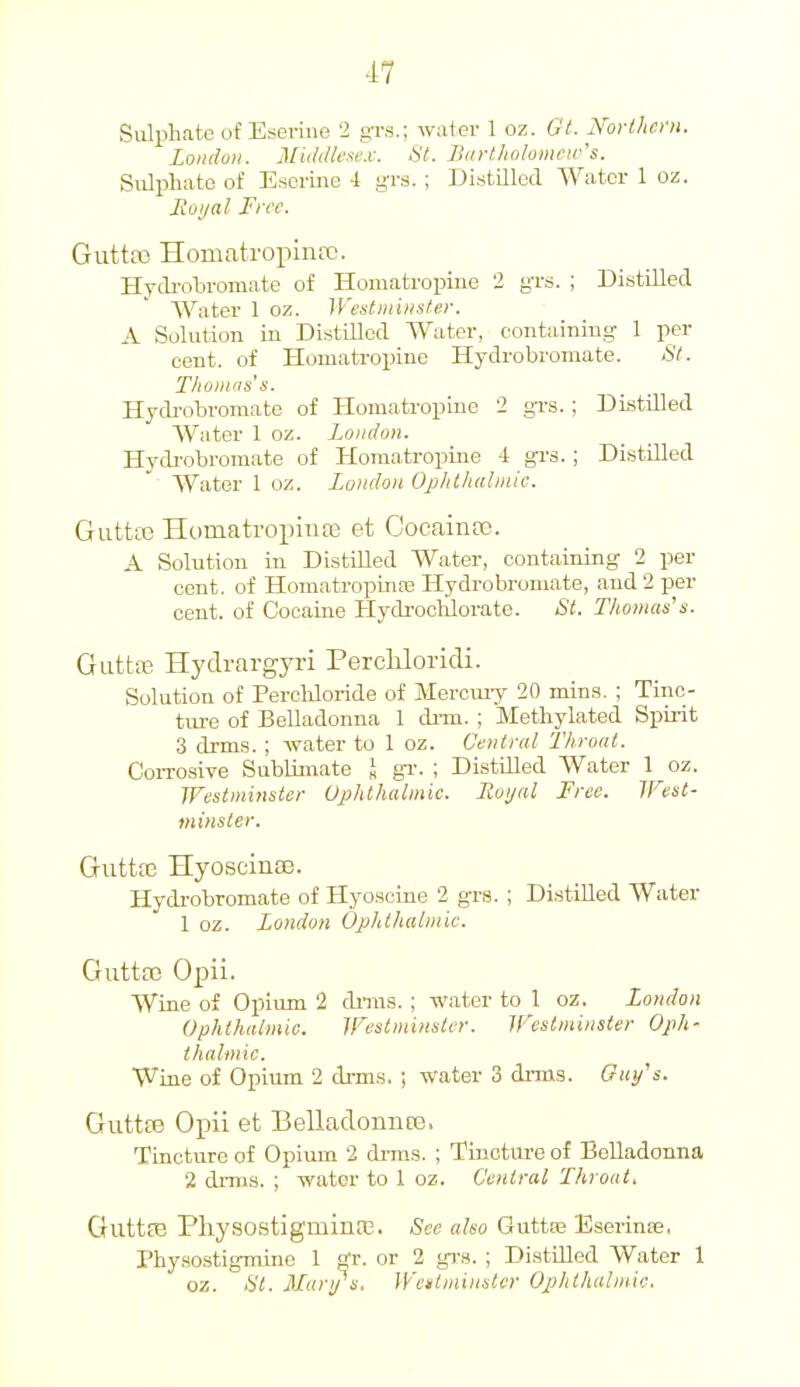 Sulptate of Eseriue 2 g-rs.; water 1 oz. Gt. Not-thcni. London. Middlesex. St. Barthnhmeiv's. Siilphato of Esorine 4 grs. ; Distilled Water 1 oz. Moi/al Free. Gutta) Homatropinre. Hycli-oliromate of Homatropiiie 2 g-rs. ; Distilled Water 1 oz. Westminster. A Solution in DistiUod Water, containing 1 per cent, of Homatropine Hydrobromate. St. T/ioiii'is's. Hydi-obromate of Homatropine 2 gTS. ; Distilled Water 1 oz. London. Hydrobromate of Homatropine i grs. ; Distilled Water 1 oz. London Ophthahnic. Gutta3 Homatropiufe et CocainD3. A Solution in Distilled Water, containing 2 per cent, of Homatropinre Hydrobromate, and 2 per cent, of Cocaine Hydi-oclilorato. St. Thomas's. GuttiE Hydrargyri Percliloridi. Solution of Percldoride of Merciuy 20 mins. ; Tinc- tm-e of Belladonna 1 di-m. ; Methylated Spii-it 3 drms. ; water to 1 oz. Central Throat. CoiTOsive Sublimate I gi'. ; Distilled Water 1 oz. Westminster Uphthalmie. Lioijal Free. West- minster. Gutta3 HyoscinEe. Hydi-obromate of Hyoscine 2 grs. ; Di.stilled Water 1 oz. London Ophthalmic. GuttfC Opii. Wine of Opium 2 dniis. ; water to 1 oz. London Ophthalmic. Westminster. Westminster Oph- thalmic. Wine of Opium 2 di-ms. ; water 3 di-ms. Ouy's. Guttas Opii et BelladonnEG. Tincture of Opium 2 drms. ; Tuacture of Belladonna 2 drms. ; water to 1 oz. Central Throat. Guttce Pliysostigminre. See also Guttte Eserinas, Physostigmino 1 ^r. or 2 gi-s. ; Distilled Water 1 oz. St. Man/s. Wettminster Ophthalmic.