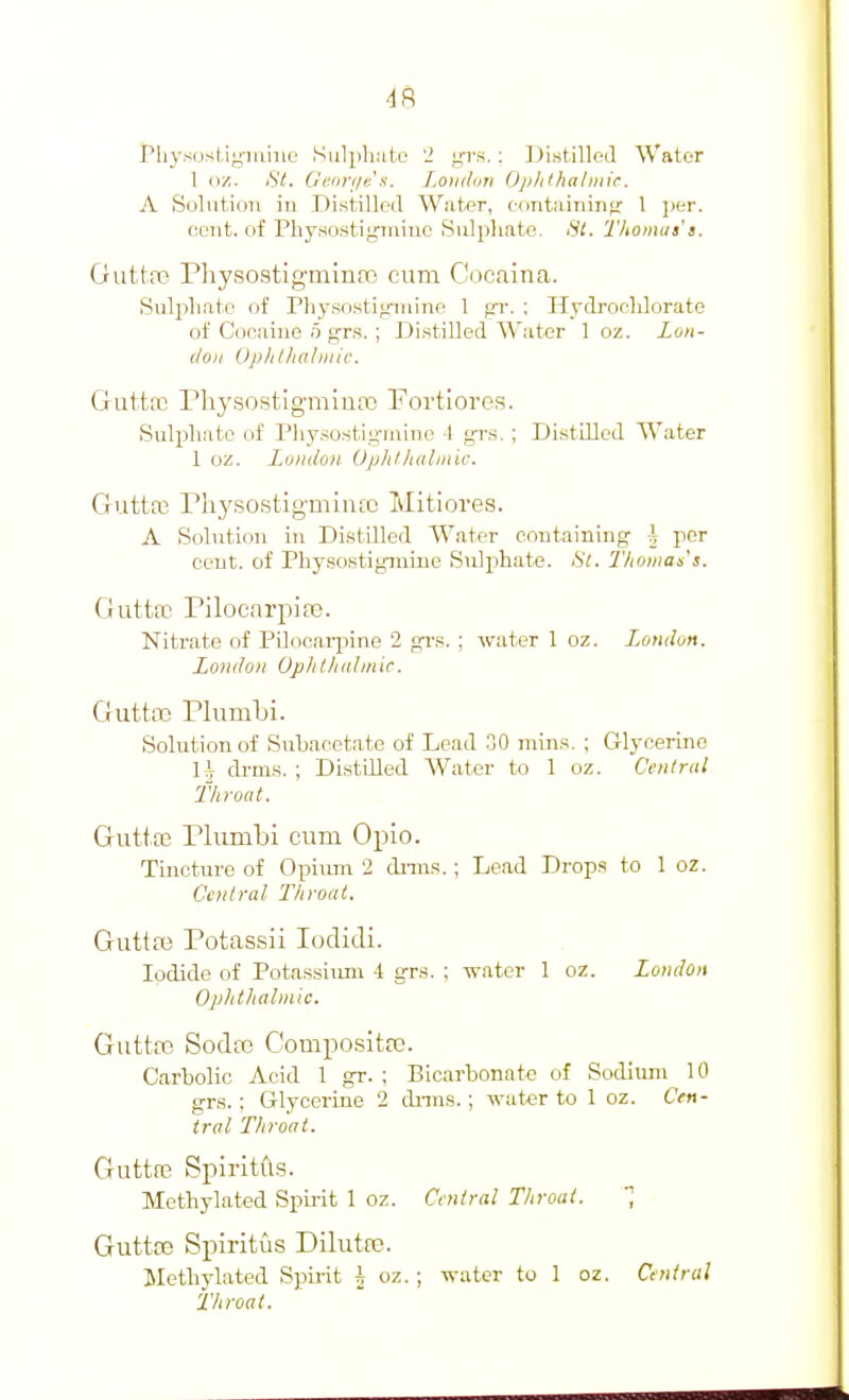 PliysusUyiiiine Sulpluito 12 y'l-s. : ]_)i.stilled Water 1 nz. St. Gcnriie's. Loiiilori Op/itha/mir. A Solution in Distilled W.ater, edntiiiniiifr 1 i>tr. eent. of Physostijpniuo Sulphate. Thoinaa's. Guttre Physostigmina3 cum Cocaina. Sulpliatc of riiysostitruiine 1 gr. ; Hyiroclilorate of Cociiine o grs. ; Distilled Water 1 oz. Zon- c/oii Oplitlialiiiic, Gutttu rhysostlgmiuaj Fortiores. Sul^jliate of Physosti;;-Miine 1 grs. ; Distilled Water 1 oz. Zuiii/oii Up)ifhiilinic. Gutta3 riiysostigmiiuc Mitiores. A Solution in Distilled Water containing h per cent, of Physostigniine Sulphate. St. T/iomas's. Gutte Pilocnrpia3. Nitrate of Pilocaqiine 2 grs. ; water 1 oz. London. London Op/illiitbnic. Guttaj riumlji. Solution of Subacetate of Lead 30 mins. ; Glycerine U drms. ; Distilled Water to 1 oz. Central Throat. Giittae Plumbi cum Opio. Tincture of Opium 2 dniis.; Lead Drops to 1 oz. Central Throat. Guttai Potassii lodidi. Iodide of Potassium 4 grs. ; water 1 oz. London Oplitliabnic. Guttte Sodce Compositre. Carbolic Acid 1 gr. ; Bicarbonate of Sodium 10 grs.; Glycerine 2 dnns. ; water to 1 oz. Cen- tral Throat. Guttfe Spiritfts. Methylated Spirit 1 oz. Cvniral Throat. Gutta3 Spiritus Dilutee. Methylated Spirit h oz. ; water to 1 oz. Central iliroat.