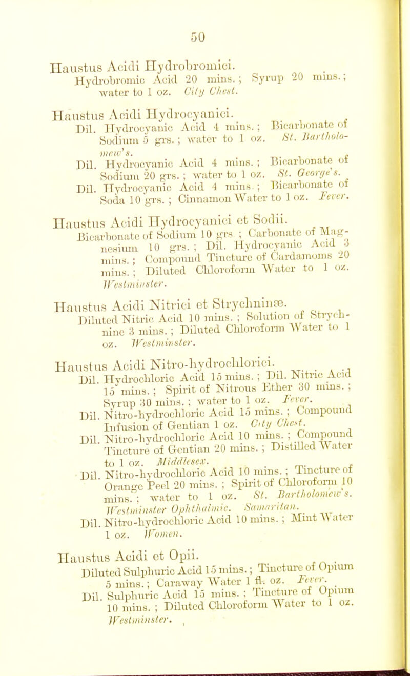 Haustus Ac'idi Ilydrobrouiici. Hycli-obromio Aoid 20 miiis. ; Bynip 20 inins.; water to 1 oz. Cily Vhesl. Hcaustus Acidi ITydrocyaoici. Dil Ilydrocyauic Acid 1 luins. ; ]5u-ni-liiinate ot Sodium 5 gTS. ; watcv to 1 oz. fit. Jittrlholo- Dd. Hydi-ocyanic Arid -1 mins. ; Bicarbonate ot Sodium 20 gr.s. ; water to 1 oz. St. Gconje's. Dil. Hydi-ocyanic Acid 4 mins,; Bicarbonate of Sock 10 g-r.i. ; Cinnamon Water to 1 oz. Fever. Huustus Acidi Hydrocyaniei et Sodii. Bicarbonate of Sodium 10 grs ; Carbonate of Mag- ne,siimi 10 g-rs. ; Dil. Hydrocyanic Acid 3 Compound Tincture of Cardamoms mins. mins. IS'cstniiiistei'. mins. : Diluted Cldorofonu Water to 1 oz Haustus Acidi Nitnci et StrychninfB. Diluted Nitric Acid 10 mins. : Solution of Strych- nine 3 mins. ; Diluted Chlorofonn Water to 1 oz. Ifestmhister. Haustus Acidi Nitro-hydroclilorici. Dil Hydrocldoric Acid 1.5 mins. ; Dd. Nitric Acid ■ 1,5 mins. ; Spirit of Nitrous Etlier 30 mms. : Svrup 30 mins. ; water to 1 oz. Fever. Dil l^itro-hydrocldorio Acid 1.5 mins. ; Compoimd Infusion of Gentian 1 oz. City Chcyf. Dd Nitro-bydi-oclduric Acid 10 mins. ; Compound Tincture of Gentian 20 mins. ; Distdled ater to 1 oz. Mi(l(lhse.v. _ m- •Dd. Nitro-hydi-oohloric Acid 10 mms ; Tincture ot Orange Peel 20 mins. ; Spii-it ol Chlorofonn 10 rains.^; water to 1 oz. St. Biirtholomcw s. iresliiiiiixler Opiithiilinic. Sinunrittni. Dd. Nitro-hydrochloric Acid 10 mins. ; Mmt \\ ater 1 oz. Il'oiiuii. Haustus Acidi et Opii. , Diluted Sulphuric Acid 15 mms.; Tincture of Opiiuu 5 mins. ; Caraway Water 1 tl. oz. Fnrr. _ Dil Sulphm-ic Acid 1.5 mins. : Tincture of Opimu 10 mins. ; Diluted Chloroform S^ ater to 1 oz. H'eslini lister. ,