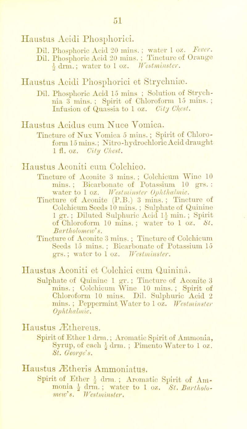 Haustus Acldi Phospkorici. Dil. riiosphoi-io Avid 20 mins. ; water 1 u/. Fcvcr. DU. Phosphoric Acid 120 niius. ; Thiutiire of Orauge 5 driu.; water to 1 oz. ll'cstmiiistcr. Haustus Acidi Pliospliorici et Stryclmia). Dil. Phosphoric Acid 15 mins ; Solution of Str3-ch- nia 3 mins. ; Spirit of Chlorofonn 15 mins. ; Infusiou of Quassia to 1 oz. C't/y Chcsl. Ilaustiis Acielus cum Nuce Vomica. Tincture of Nux Vomica 5 mius.; Spu'it of Chloro- fonn 15 mins.; Nitro-hydi'ochloric Acid di'aught 1 fl. oz. Ci/i/ Chest. Haustus Acouiti cum Colcliico. Tincture of Aconite 3 mins. ; C'olchiouin Wine 10 mins. ; Bicarbonate of Potassium 10 grs. : water to 1 oz. Ifcstminslcr Uplitluilmic. Tincture of Aconite (P.B.) 3 mins. ; Tincture of Colcliicum Seeds 10 mins. ; Sulxihate of Quinine 1 gv. ; Diluted Sidpluuic Acid 1^ min. ; Spii-it of Chloroform 10 min.s. ; water to 1 oz. tit. Bart/io/o>iiciv\s. Tincture of Acouito 3 mins. ; Tincture of Colcliicum Seeds 15 mins. ; Bicarbonate of Pota,ssium 15 grs.; water to 1 oz. IFcstiniiister. Haustus Aconiti et Colchici cum Quiuiua. Sulphate of Quinine 1 gr. ; Tincture of Aconite 3 mins. ; Colcliicum Wine 10 mins. ; Spirit of Olilorofoi'm 10 mins. Dil. Sulphui-ic Acid 2 min.s. ; Pcppemiint Water to 1 oz. JFi'stiiiinster Oplilhuhmc. Haustus iEtliereu.s. Spii-it of Ether 1 dnn.; Aromatic Spirit of Ammonia, Syi-up, of each \ cb-m. ; Pimento Water to 1 oz. St. Oeorijc s. Hau.stus iEtheris Ammouiatus. Spirit of Ether \ cbin. ; Aromatio Spii-it of Am- monia \ di-m. ; water to 1 oz. St. Bartholo- mew's. ir'i'stiiii}is/er.