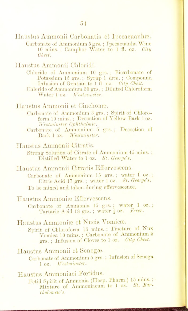 ITaustiis Ammonli Clavljonatis ot Tpocaeuanhrc. Curboiiiito of Ainmouium 5 f^rs. ; Ipeciii-UKulia Wiiir- 10 luius. ; Ciuiipliov WatiT tu 1 fl. Oi!. i'llij Chest. ]Iaiistii.s Aiunionii f'hloridi. (Jhloridu oE Ainiiiouiiim 10 gi's.; Bicarliouiitc of Potiissiuiu 1.) irr.s. ; Sp-up 1 dnn. ; (.'(jiupound Infusion of Gontiim to 1 fl. oz. Cihi Chc'sl. ('lilorido of Aiiiiiiunium 30 ifrs. ; Diluted Chlorofumi NN'atei' 1 oz. ll'cxi niuisl cr. ITaustus Ammonii ot Ciiiclioino. Carbonate of Ainmoniiuu 3 i^-i's. ; Spirit of Chloro- forni 10 mins. ; Decoction of Yellow Jiiirk 1 oz. Vi'fuhiuiislcr Oplillidlinie. Carljoiiate of Annuouinni .) f:'rs. ; Decoction uf Barl; 1 uz. H'cslmiii^/cr. Ilanstu.s Ammonii Citi'atis. Strontf Solution of CItrato of Ammonium 45 mins. ; Distilled Water to 1 nz. St. Groyf/rs. Ilaustiis Ammonii Citratis Efforvescens. Carbonate of Aiiunoniuni 1.) f;rs. : water 1 oz. ; Citric Acid 17 gTS. ; water 1 oz. St. Gcorgi'.H. To be nii.Kcd and taken durini;- cflerN-osconce. Ilanstus Ammouiro Effervesccu.s. Carbonate of Ammonia 15 iiri^. : water 1 oz. ; Tartaric Acid 18 yrs. : water I oz. I'cvrr. HaustiLS Ammonino ot Nuci.s YomicaD. Spirit of Cblorofonn lo mins. : Tincture of Nux Vomica 10 min.s. ; Carbonate of Ammonium .i grs. : Infusion of Cloves to 1 oz. Citij Clii.^t. Hatistus Ammonii ot Senega;. Carbonate of Ammonium 5 grs. ; Infusion of Senosra 1 oz. ircsliniiislcr. Haiistus Amnionlaci Fo^tidus. Tetid Spirit of Annuonia (Hosp. riiam\.) 15 mins. : Mi.xturo of Amraoniacuni to 1 oz. St. Hur- tliiiloiiicn' X.