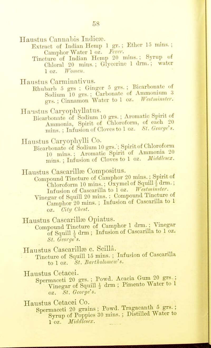 Haustus Ganual)is IndicfO. Extract of ludiau Hemp 1 gr. ; Ether lo miiis. ; Camplior Water 1 oz. Fcrei: Tinetm'e of Indian Hemp 20 mins. ; byrup of Chloral 20 mius. ; Glycerme 1 drm.; water 1 oz. Women. Haustus Carmiuativus. Rhuharb f) grs ; Gin^-er 5 grs. ; Biearbouate of .Sodium 10 grs. ; Carbonate of Ammumuni 3 gT.s. ; Cinnamon Water to 1 oz. Westminster. Haustus Caryopliyllatus. , Bicarbonate of Sodium 10 gi-s. ; Ai'omatic bpu-it ot Anunonia, Spii'it of Chlorofonn, of each 20 min.s. ; Infusion of Cloves to 1 oz. St. Gcotye's. Hnustus Caryopliylli Co. Bicarbonate of Sodiiun 10 grs.'; Spmt of Chlorofonn 10 mins. ; Aromatic Spirit of Ammonia 20 mins. ; Infusion of Cloves to 1 oz. Middlesex. Haustus CasL'arillfe Compositus. Compound Tinctm-e of Camphor 20 mins.; Spmt of Chlorofonn 10 mins.; Oxymelof Squill i drm.; Infu.sion of Cascarilla to 1 oz. Westminster. Vineo-ar of SquiU 20 mins. : Compound Tincture of Camphor 20 mins. ; Infusion of CascariUa to 1 oz. Citi/ C'/ie.st. Haustus Cascarillte Opiatus. Compound Tinctm-e of Camphor 1 di-m. ; Vmegar of Sqmll h drm ; Infusion of CascanUa to 1 oz, St. Georffes. Haustus Cascarilte c. Scilla. Tinotm-e of Squill 15 mins. ; Infusion of Cascanlla to 1 oz. St. Bartholomew's. Haustus Cetacei. _ Spei-maceti 20 gi-s. : Powd. Acacia '^^/^ gf - - Vinegar of SquiU \ drm ; Pimento Water to 1 oz. St. George's. Haustus Cetacei Co. , Spei-maceti 20 grains; Powd. Tragacanth o grs.; Syrup of Poppies 30 mins. ; Distilled Water to 1 oz. Middlesex.