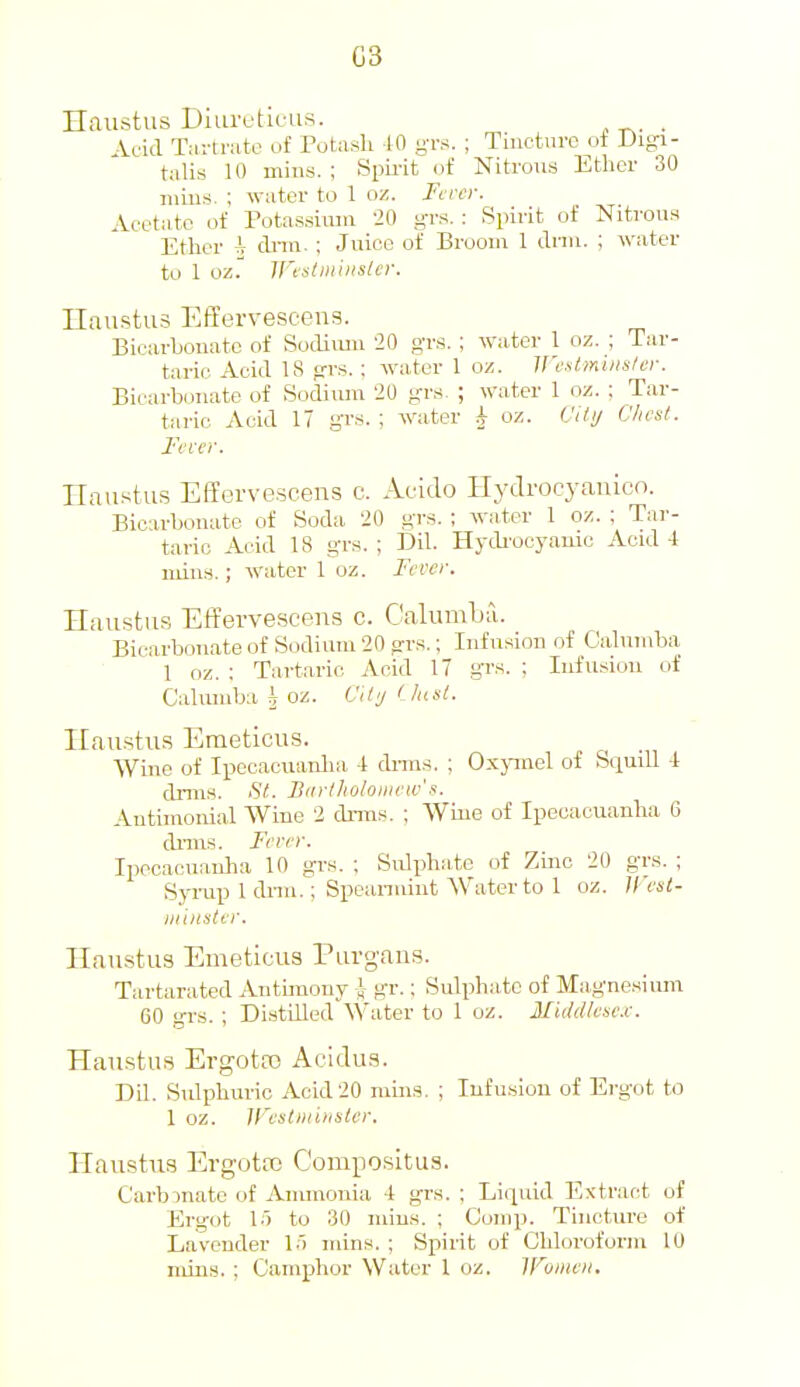 G3 Haustus Diuretleus. . Acid Tartrate of Potash 10 gTs. ; Tincture of Digi- talis 10 mills. ; Siiii-it of Nitrous Ether 30 ruins. ; water to 1 ox. Fi ver. Acetate of Potassium 20 grs. : Spirit of Nitrous Ether i dnn. ; Juice of Broom 1 Ann. ; water to 1 oz. ll'tsliiiiiister. Ilaustus EfEervescens. Bicarhouatc of Socliimi 20 grs. ; water 1 oz. ; Tar- taric Acid IS trrs. ; water 1 oz. Westminster. Bicarbonate of Sodium 20 grs. ; water 1 oz. ; Tar- taric Acid 17 gTS. ; water i oz. Cifi/ Chest. Fever. Ilnustus EITcrvescens c. Auido Hydrocyauicn. Bicarbonate of Soda 20 grs. ; water 1 oz. ; Tar- taric Acid 18 grs. ; Dil. Hydi'ocyauie Acid 4 iidns.; water 1 oz. Fever. Haustus Effervesceua c. CalumLa. Bicarbonate of Sodium 20 arrs.; Infusion of Calumba 1 oz. ; Tartaric Acid 17 gr.'f. ; Infusion of Calumba ^ oz. Cilij < htst. Haustus Emeticus. AViue of Ipecacuanlia 1 dnns. ; Oxjanel of Squill 1 dniis. St. Biirtholoiriew's. Antimonial Wine 2 drms. ; Wiiie of Ipecacuanha 6 dniis. Fever. Ipecacuanlia 10 grs. ; Sulphiite of Zinc 20 grs. ; Syi-up 1 dnn.; Speanuint Water to 1 oz. Uest- mhisler. Haustus Emeticus Purgans. Tartarated Antimony i gr.; Sulphate of Magnesium GO grs. ; Distilled'Water to 1 oz. 3Iiddlese.c. Haustus Ergota) Acidus. Dil. Sulphuric Acid 20 mms. ; Infu.siou of Ergot to 1 oz. irestniinster. Haustus Ergotro Compositus. Carbonate of Ammonia -t grs. ; Liquid Extrar^t of Ergot 1') to 30 niius. ; Comp. Tincture of Lavender I.t mins. ; Spirit of Chloroform 10 niins. ; Camphor Water 1 oz. H'^umeii.