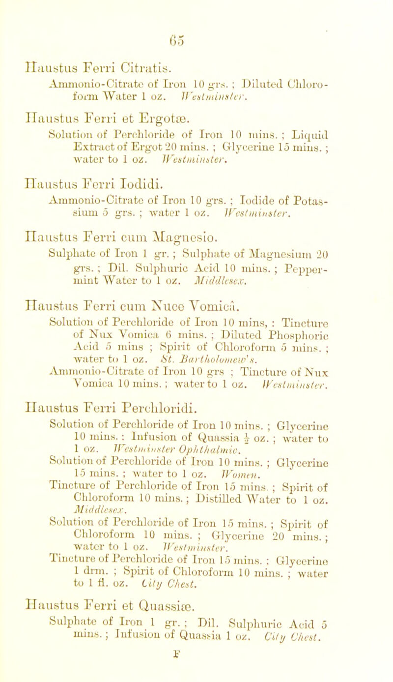 Iliiustus Ferri Citrutis. Anunonio-Citrate of Iron 10 grs. : Dilutetl Cliloro- foi-m Water 1 oz. li't:stiiunsltr. Ilaustus Fen i et ErgotiB. Soliitii)u of Pereliloi-iile of Iron 10 niius. ; Liquid Extract of Ergot '2(1 mius. ; Glyeerine 15 iiiius. ; water to 1 oz. ll'istmimtcr. Haustus Ferri lodidi. Ammonio-Citrate of Iron 10 grs. : Iodide of Potas- sium .3 g-rs. ; -water 1 oz. JFeslminister. Ilaustus Ferri cum Magncslo. Sulijhate of Iron 1 g-r. ; Sulpliatc of Magnesium 20 gi's. ; Dil. Sulpluiric Aeid 10 nun.s. ; Pepper- mint Water to 1 oz. MiddUncx. Haustus Ferri cum Nuee Vomica. Solution of Perehloride of Iron 10 min.s, : Tincture of Nnx Vomica B mins. ; Diluted Phosphoric Aeid 5 niins ; Spirit of Chloroform o mins. ; water to 1 oz. Ht. Baii/io/uinciit'.s. Aniinonio-Citrate of Iron 10 g-rs ; Tincture of Nux Vomica 10 min.s. ; water to 1 oz. lycstiniiititcr. Uaustus Ferri Percliloridi. Solution of Perehloride of Iron 10 mins. ; Glycerine 10 mins.; Infusion of Quassia h oz. ; water to 1 oz. ircstiiiinstti- Op/lt/l(lt»lic. Solution of Perehloride of Iron 10 mins. ; Glycerine 15 mins. ; water to 1 oz. U'uinm. Tincture of Perehloride of Iron 15 mins. ; Spirit of Chlorofonn 10 mins. ; Distilled AVater to 1 oz. M'tddtexe.r. Solution of Perehloride of Iron 15 mins. ; Spirit of Chloroform 10 mins.; Glycerine 20 mins.; water to 1 oz. lI'ox/muishT. Tincture of Perehloride of Iron 15 mins. : Glycerine 1 dnn. ; Spirit of Chloroform 10 mins. ; water to 1 fl. oz. titt/ Chest. Haustus Ferri et Quassia;. Sulphate of Iron 1 gr. ; Dil. Sulphuric Acid 5 nuns.; Infusion of Qua.s.'-ia 1 oz. City Chest. 1