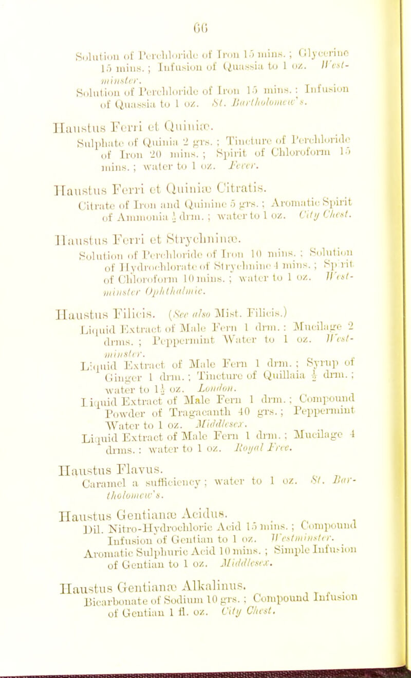 Sdluliiiu of rcrclil.ii-iilij ijI' Ti'ou 15 iiiius. ; (Ujcuriuo 1;') mills. ; Iiii'usioii ut' (iuiix^ia tu 1 uz. // cs/- Solulioii nf i'nvlildi-idi'of [I'cni I'l uiiiis. : Iiil'uMon of Ciuassiii, to 1 ciZ. .S/. JJiiii/ioluiitviv' Ilaiistus Frrii ol Quiu'ur. Sulliliatr of (^liliia ■! !ils. : I'iurlinv of IVrrlilol iclc of Iron '-!() mills. ; Spirit, of Chloroform l i mills. ; wiitor to 1 o/. I'cicr. llaustus Yvvvi ct (luiniif (Jitratis. Citrate of Iron anil Qiiiiiim' 5 nrs. ; Aromatii- Spii-it of Ammonia \ drm. : water to 1 oz. Citi/ Cheal. llaiislus Fori'! L't Slryrliniiuv. h^olnlion of I'errliloriilo of Iron 10 milis. ; Solution of Ilydrorliloratoof Strycliniiic I niiiis. ; Sp ril of Cliloroforin lOiiiiii.s. ; water to 1 oz. ■iiihin/cr DjiliUiiiliiin-. Ilatistus Filleis. (.SVv iiJsn Mist. Filieis.) Lii|iiid E.\tract of Male Fern 1 drm.: MueilaLre '2 drms. ; Peiipermiut AV'ater to 1 oz. ll'i^l- milislrr. Liciuid E.xtraet of Male Fern 1 dnn. ; Syrnp of Gim^er 1 (bni. ; Tinetiu-e of QiiiUaia h dnn. ; water to l.j oz. Luiiduii. I ionid Extract'of Male Fern 1 drm.: Compound Powder of Trag-acanth 40 g-rs. ; Peppermint Water to 1 oz. MUldliscj . Liipiid Extract of Male Fern I tbiii. : Mucilage t drms. : water to 1 oz. 2toi/al I'm: Ilaustus Flavus. Caramel a sufficiency; water to 1 oz. St. L'lir- t/iohnicir's. Jlaii^tus Geiitiauaj AciiluH. Uil. Nitro-Hydrocldoric Acid l.innns. ; Conipouiul Infusion of Gcniian to 1 oz. Vistiiiiii.-ti r. Aromatic Sulphuric Acid 10 mins. ; Simple Iul\uiuu of Gentian to 1 oz. Middlesex. Haustus Geiitiana- Alkalinus. , ^ - ■ Bicarbonate of Sodium 10 grs. ; Compound Infusion of Gentian 1 i\. oz. City CInst.