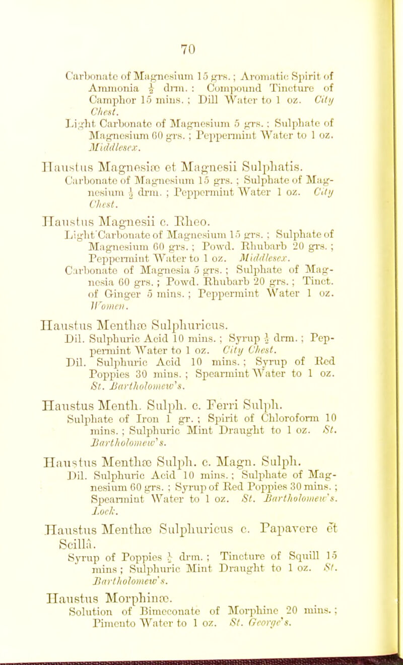 Carbonate of Magricsiiim 15 grs.; AroiiiMtic Spirit of AiTuiionia i dnii. : Compound Tincture of Camplior 15 mius. ; Dill Watci' to 1 oz. Cittj Chest. Li;-;']at Carbonate of Maf^nesiiim 5 f,TS. : Sulpbatc of Ma|i;ne.si\un GO grs. ; Peppenniut AVuter to 1 oz. Middlesex. ITaustus Magnesino et Mag-nesii Siilpliatis. Carbonate of Mag-nesiiim 15 grs. ; Sulphate of Mag- ncsiuni ^ cb'ni. ; Peppermint Water 1 oz. CUij Vhctl. Haustus Magnesii c. Elieo. Light Carbouate of Mag-ncsium 15 gr.s. : Sulphate of Magnesium Gfl grs. ; Powd. Rhubarb 20 grs. ; Peppenniut Water to 1 oz. Middlcse.r. Carbonate of Magnesia 5 grs. ; Sulphate of Mag- nesia 60 gr.s. ; Ptiwd. Rhubarb 20 grs. ; Tinct. of Ginger 5 mius. ; Pei^permint Water 1 oz. iroincii. Haustus Menthoj Sulpliuricu.s. Dil. SuliAm-io Acid 10 mnis. : Syrup I drm. : Pep- pemiint Water to 1 oz. City Chest. Dil. Sulphuric Acid 10 mins. ; Synrp of Red Poppies 30 mins. ; Spearmint Water to 1 oz. St. JJarthidoincxv's. Haustus Mentli. Sulpli. c. Ferri Sulph. Sulphate of Iron 1 gr. ; S23irit of Chloroform 10 mins. ; Sulphuric Mint Draaight to 1 oz. <S7. Hartholonieiv's. Haustus Mentlife Sulph. c. Magn. Sulpli. Dil. Sulphuric Acid 10 mins.; Sidphate of Mag- nesium 60 grs. ; Syrup of Red Poppies 30 mins. ; Spearmint Water to 1 oz. St. lldrlholoiiieu's. Lock. .Haustus Mentlire Sulpliuricus c. Papavere ct Scilla. Syrup of Poppies I dnn. ; Tincture of Squill lo mins ; Sulphuric Mint Draught to 1 oz. .SV. linrtholoiiicw's. Haustus Morphiurt!. Solution of Bimccouate of Morjihine 20 mins. ; Pimento Water to 1 oz. St. Georric's.