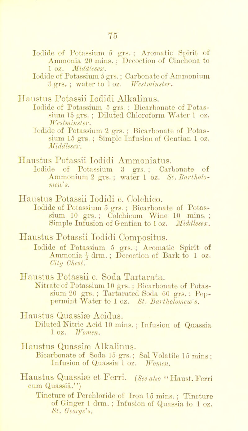 loditlo of rotassimn u gTs. ; Aroiniitii; Spirit of Ammoniii 20 iiiins. ; Dccoctioii of Ciuolioiia to 1 oz. 31iil<tlvsex. Iodide of Potussiimi 5 grs.; Carbonate of Amiuouiura. o grs. ; water to 1 in. ll'i stiiihistti-, Hiiustus Potassii lodidi Alkalinus. Iodide of Potassium 5 g'rs : Bicarbonate of Potas- sium 15 grs. ; Diluted Chloroform Water 1 oz. irt'slHi'iiislcr. Iodide of Potassium '2 grs. ; Bicarbonate of Potas- sium 15 grs. ; Simple Infusion of Gentian 1 oz. Micldksi-x. Haustui? Pota.ssii Toclidi Ammoniatns. Iodide of Potassium .1 grs. ; Carbonate of Ammonium 2 grs.; water 1 oz. St. Iktrllwlo- mcw's. Ilanstus Pota.ssii Todidi c. Colcliico. Iodide of Potassiimi 5 grs- ; Bicarbonate of Potas- .siiun 10 grs. ; Colcliicimi Wine 10 mins. ; Simple Infu.sion of Gentian to 1 oz. Middlesex. Ilaustus Potassii lodidi Compositus. Iodide of Potassium 5 grs. ; Ai'omatio Spirit of Ammonia h drm. ; Decoction of Bark to 1 oz. Cilij Chest. Hanstu.s Potassii e. Soda Tartarata. Nitrate of Potassium 10 grs. ; Bicarbonate of Pota.s- siirm 20 gr-s. ; Tartarated Soda 60 grs. ; Pep- permint Water to 1 oz. til. liarlliohincw's. ITaiistus Quassire Addus. DiUited Nitric Acid 10 mins. ; Infusion of Quassia 1 oz. IFomtii. ITanstus Quassia) Alkalinus. Bicarbonate of Soda 1.5 gi's.: Sal Volatile 15 mins; Infusion of Qua.ssia 1 oz. ll'oiiieii. Ilaustus Quassia et Perri. {Sec also  Ilaust. Pom ciun Qua.ssia.) Tincture of Perchloride of Iron 1.5 mins, ; Tincture of Ginger 1 dnn. ; Infu.sion of Quassia to 1 oz. St, Geni-ijc's.