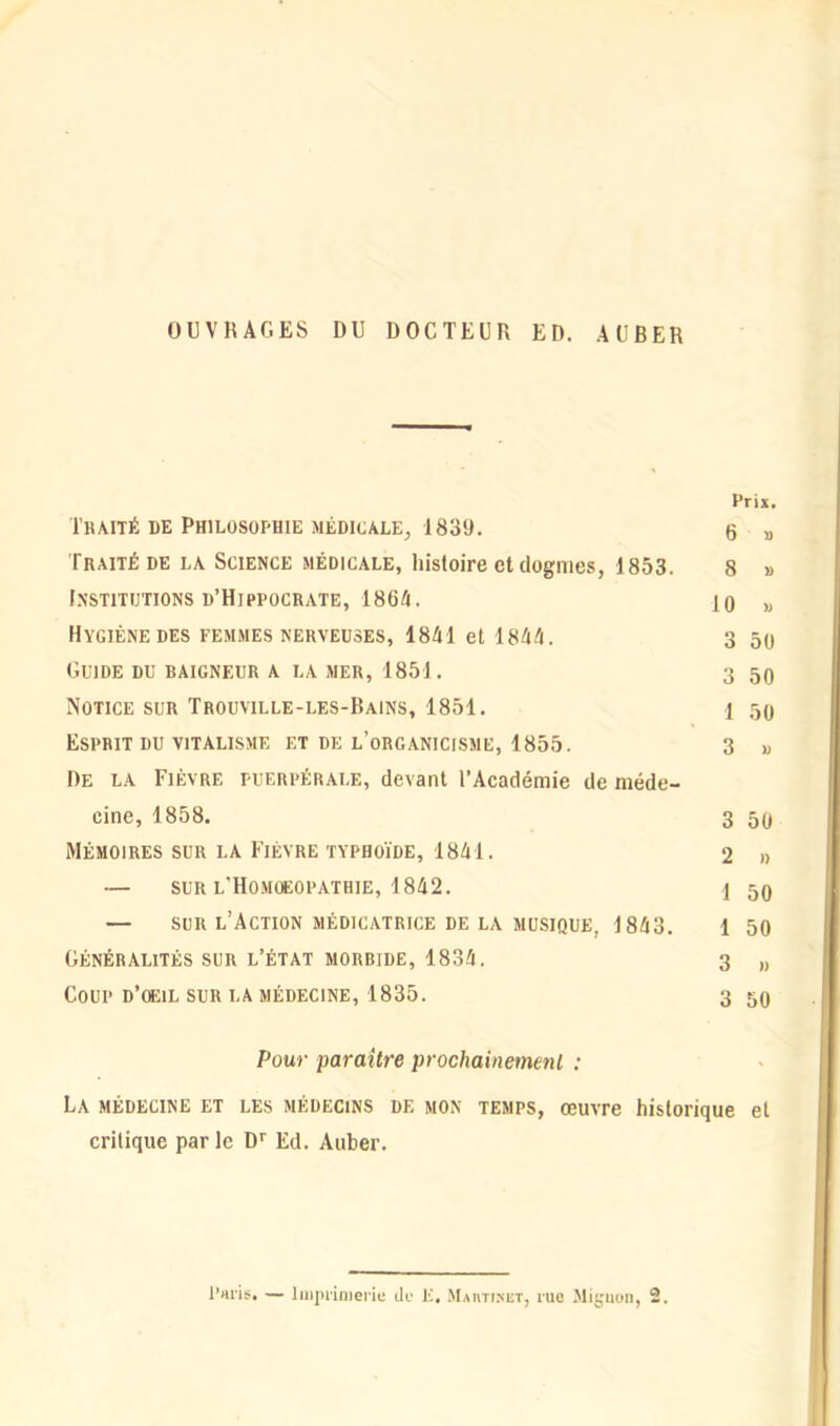 OUVRAGES DU DOCTEUR ED. AUBER Prix. Traité de Philosophie médicale, 1839. 6 » Traité de la Science médicale, histoire et dogmes, 1853. 8 » Institutions d’Hippocrate, ISM. 10 « Hygiène des femmes nerveuses, 1841 et 1844. 3 50 Guide du raigneur a la mer, 1851. 3 50 Notice sur Trouville-les-Bains, 1851. 1 50 Esprit du vitalisme et de l’organicisme, 1855. 3 » De la Fièvre puerpérale, devant l’Académie de méde- cine, 1858. 3 50 Mémoires sur la Fièvre typhoïde, 1841. 2 » — sur l’Homüeopathie, 1842. \ 50 — sur l’Action médicatrice de la musique. 1843. l 50 Généralités sur l’état morbide, 1834. 3 „ Coup d’oeil sur la médecine, 1835. 3 50 Pour paraître prochainement : La médecine et les médecins de mon temps, œuvre historique et critique parle Dr Ed. Auber.